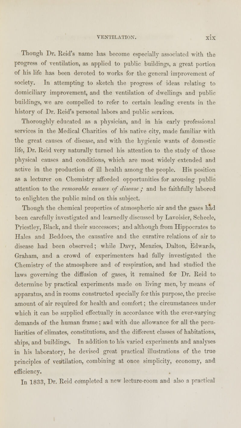 Though Dr. Rcid's name has become especially associated with the progress of ventilation, as applied to public buildings, a great portion of his life has been devoted to works for the general improvement of society. In attempting to sketch the progress of ideas relating to domiciliary improvement, and the ventilation of dwellings and public buildings, we are compelled to refer to certain leading events in the history of Dr. Reid's personal labors and public services. Thoroughly educated as a physician, and in his early professional services in the Medical Charities of his native city, made familiar with the great causes of disease, and with the hygienic wants of domestic life, Dr. Reid very naturally turned his attention to the study of those physical causes and conditions, which are most widely extended and active in the production of ill health among the people. His position as a lecturer on Chemistry afforded opportunities for arousing public attention to the removable causes of disease / and he faithfully labored to enlighten the public mind on this subject. Though the chemical properties of atmospheric air and the gases had been carefully investigated and learnedly discussed by Lavoisier, Schecle, Priestley, Black, and their successors; and although from Hippocrates to Hales and Beddoes, the causative and the curative relations of air to disease had been observed; while Davy, Menzies, Dalton, Edwards, Graham, and a crowd of experimenters had fully investigated the Chemistry of the atmosphere and of respiration, and had studied the laws governing the diffusion of gases, it remained for Dr. Reid to determine by practical experiments made on living men, by means of apparatus, and in rooms constructed specially for this purpose, the precise amount of air required for health and comfort; the circumstances under which it can be supplied effectually in accordance with the ever-varying demands of the human frame; and with due allowance for all the pecu- liarities of climates, constitutions, and the different classes of habitations, ships, and buildings. In addition to his varied experiments and analyses in his laboratory, he devised great practical illustrations of the true principles of ventilation, combining at once simplicity, economy, and efficiency. In 1833, Dr. Reid completed a new lecture-room and also a practical