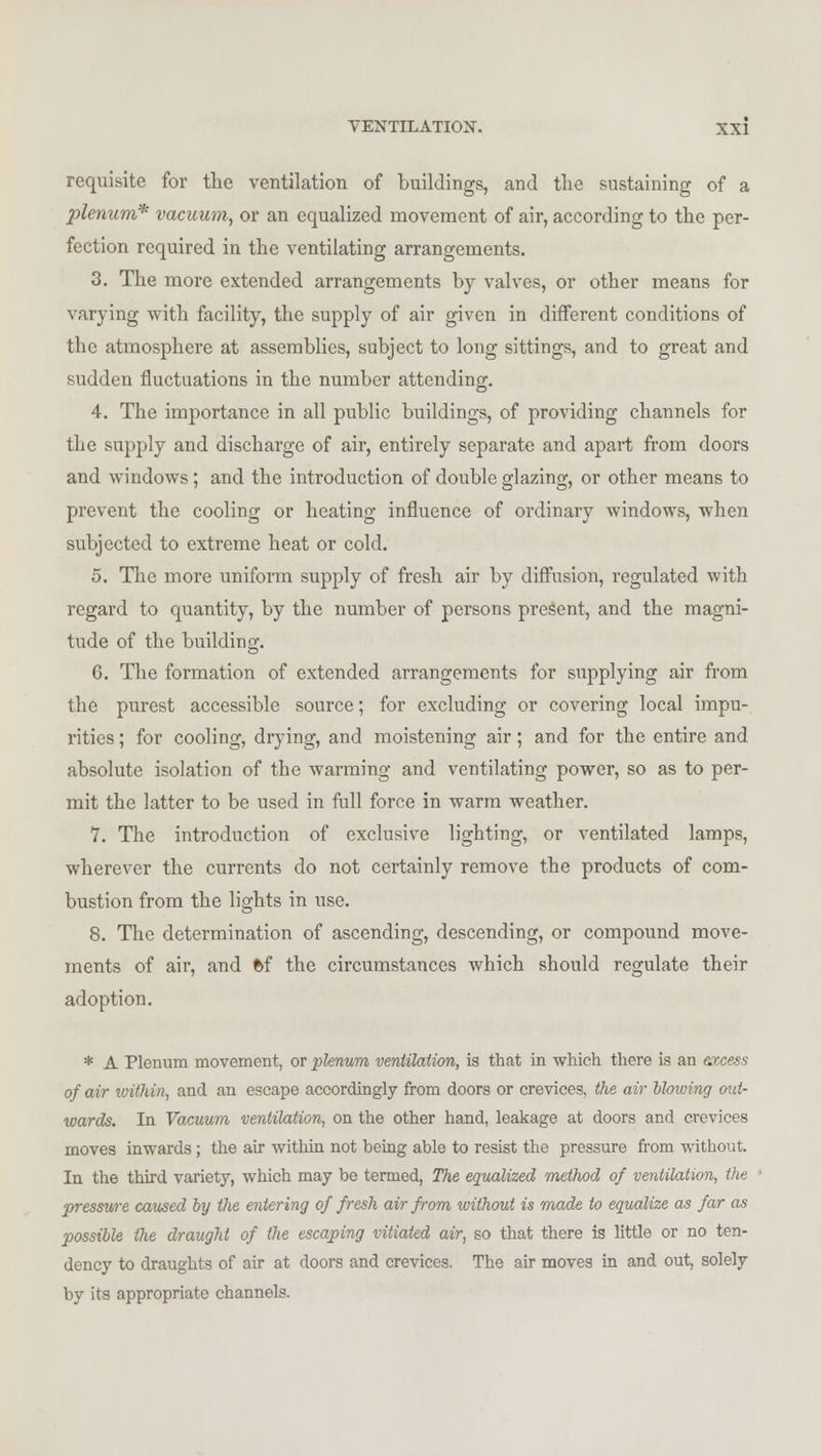 requisite for the ventilation of buildings, and the sustaining of a plenum* vacuum, or an equalized movement of air, according to the per- fection required in the ventilating arrangements. 3. The more extended arrangements by valves, or other means for varying with facility, the supply of air given in different conditions of the atmosphere at assemblies, subject to long sittings, and to great and sudden fluctuations in the number attending. 4. The importance in all public buildings, of providing channels for the supply and discharge of air, entirely separate and apart from doors and windows; and the introduction of double glazing, or other means to prevent the cooling or heating influence of ordinary windows, when subjected to extreme heat or cold. 5. The more uniform supply of fresh air by diffusion, regulated with regard to quantity, by the number of persons present, and the magni- tude of the building. 6. The formation of extended arrangements for supplying air from the purest accessible source; for excluding or covering local impu- rities ; for cooling, drying, and moistening air; and for the entire and absolute isolation of the warming and ventilating power, so as to per- mit the latter to be used in full force in warm weather. 7. The introduction of exclusive lighting, or ventilated lamps, wherever the currents do not certainly remove the products of com- bustion from the lights in use. 8. The determination of ascending, descending, or compound move- ments of air, and 6f the circumstances which should regulate their adoption. * A Plenum movement, or plenum ventilation, is that in which there is an excess of air ivithin, and an escape accordingly from doors or crevices, the air blowing out- wards. In Vacuum ventilation, on the other hand, leakage at doors and crevices moves inwards; the air within not being able to resist the pressure from without. In the third variety, which may be termed, The equalized method of ventilation, the pressure caused by the entering of fresh air from without is made to equalize as far as possible the draught of the escaping vitiated air, so that there is little or no ten- dency to draughts of air at doors and crevices. The air moves in and out, solely by its appropriate channels.