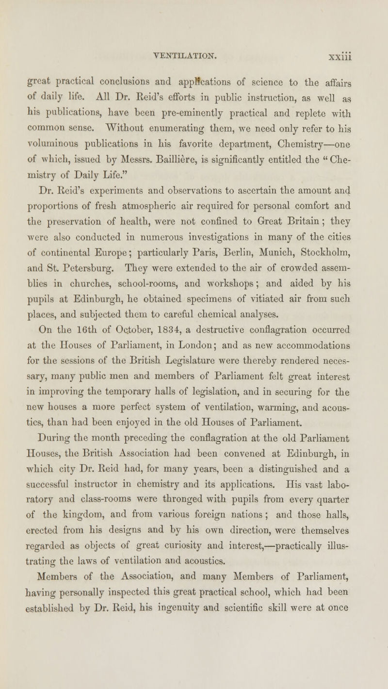 great practical conclusions and applications of science to the affairs of daily life. All Dr. Reid's efforts in public instruction, as well as his publications, have been pre-eminently practical and replete with common sense. Without enumerating them, we need only refer to his voluminous publications in his favorite department, Chemistry—one of which, issued by Messrs. Bailliere, is significantly entitled the  Che- mistry of Daily Life. Dr. Reid's experiments and observations to ascertain the amount and proportions of fresh atmospheric air required for personal comfort and the preservation of health, were not confined to Great Britain; they were also conducted in numerous investigations in many of the cities of continental Europe; particularly Paris, Berlin, Munich, Stockholm, and St. Petersburg. They were extended to the air of crowded assem- blies in churches, school-rooms, and workshops; and aided by his pupils at Edinburgh, he obtained specimens of vitiated air from such places, and subjected them to careful chemical analyses. On the 16th of October, 1834, a destructive conflagration occurred at the Houses of Parliament, in London; and as new accommodations for the sessions of the British Legislature were thereby rendered neces- sary, many public men and members of Parliament felt great interest in improving the temporary halls of legislation, and in securing for the new houses a more perfect system of ventilation, warming, and acous- tics, than had been enjoyed in the old Houses of Parliament. During the month preceding the conflagration at the old Parliament Houses, the British Association had been convened at Edinburgh, in which city Dr. Reid had, for many years, been a distinguished and a successful instructor in chemistry and its applications. His vast labo- ratory and class-rooms were thronged with pupils from every quarter of the kingdom, and from various foreign nations; and those halls, erected from his designs and by his own direction, were themselves regarded as objects of great curiosity and interest,—practically illus- trating the laws of ventilation and acoustics. Members of the Association, and many Members of Parliament, having personally inspected this great practical school, which had been established by Dr. Reid, his ingenuity and scientific skill were at once