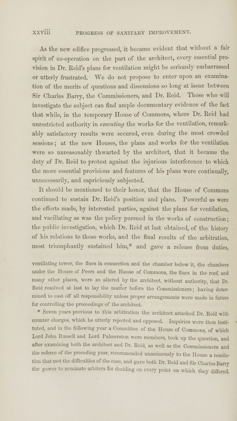 As the new edifice progressed, it became evident that without a fair spirit of co-operation on the part of the architect, every essential pro- vision in Dr. Reid's plans for ventilation might be seriously embarrassed or utterly frustrated. We do not propose to enter upon an examina- tion of the merits of questions and dissensions so long at issue between Sir Charles Barry, the Commissioners, and Dr. Reid. Those who will investigate the subject can find ample documentary evidence of the fact that while, in the temporary House of Commons, where Dr. Reid had unrestricted authority in executing the works for the ventilation, remark- ably satisfactory results were secured, even during the most crowded sessions; at the new Houses, the plans and works for the ventilation were so unreasonably thwarted by the architect, that it became the duty of Dr. Reid to protest against the injurious interference to which the more essential provisions and features of his plans were continually, unnecessarily, and capriciously subjected. It should be mentioned to their honor, that the House of Commons continued to sustain Dr. Reid's position and plans. Powerful as were the efforts made, by interested parties, against the plans for ventilation, and vacillating as was the policy pursued in the works of construction; the public investigation, which Dr. Reid at last obtained, of the history of his relations to those works, and the final results of the arbitration, most triumphantly sustained him,* and gave a release from duties, ventilating tower, the flues in connection and the chamber below it, the chambers under the House of Peers and the House of Commons, the flues in the roof, and many other places, were so altered by the architect, without authority, that Dr. Reid resolved at last to lay the matter before the Commissioners; havino- deter- mined to cast off all responsibility unless proper arrangements were made in future for controlling the proceedings of the architect. * Seven years previous to this arbitration the architect attacked Dr. Reid with counter charges, which he utterly rejected and opposed. Inquiries were then insti- tuted, and in the following year a Committee of the House of Commons, of which Lord John Russell and Lord Palmerston were members, took up the question, and after examining both the architect and Dr. Reid, as well as the Commissioners and the referee of the preceding year, recommended unanimously to the House a resolu- tion that met the difficulties of the case, and gave both Dr. Reid and Sir Charles Barry the power to nominate arbiters for deciding on every point on which they differed.