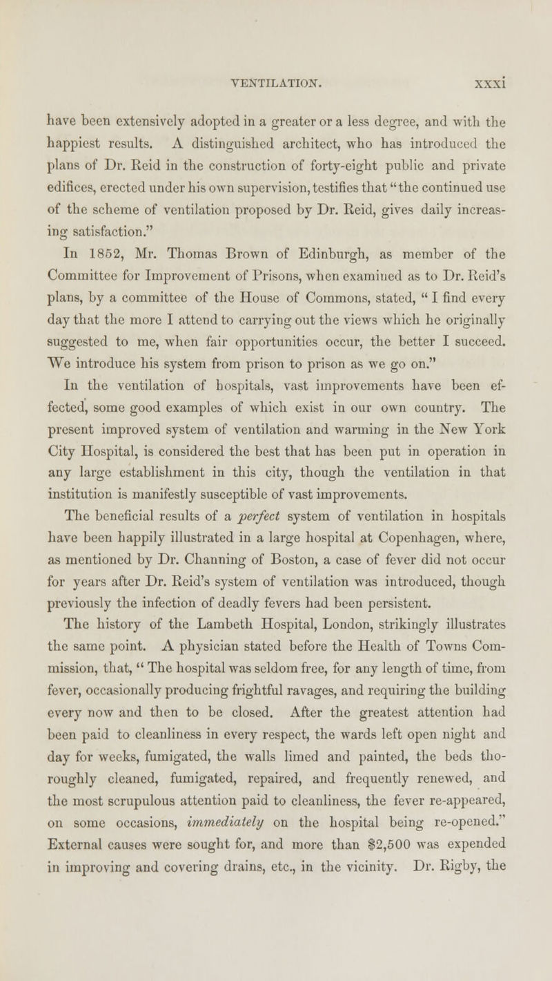 have been extensively adopted in a greater or a less degree, and with the happiest results. A distinguished architect, who has introduced the plans of Dr. Reid in the construction of forty-eight public and private edifices, erected under his own supervision, testifies that the continued use of the scheme of ventilation proposed by Dr. Reid, gives daily increas- ing satisfaction. In 1852, Mr. Thomas Brown of Edinburgh, as member of the Committee for Improvement of Prisons, when examined as to Dr. Reid's plans, by a committee of the House of Commons, stated,  I find every day that the more I attend to carrying out the views which he originally suggested to me, when fair opportunities occur, the better I succeed. We introduce his system from prison to prison as we go on. In the ventilation of hospitals, vast improvements have been ef- fected, some good examples of which exist in our own country. The present improved system of ventilation and warming in the New York City Hospital, is considered the best that has been put in operation in any large establishment in this city, though the ventilation in that institution is manifestly susceptible of vast improvements. The beneficial results of a perfect system of ventilation in hospitals have been happily illustrated in a large hospital at Copenhagen, where, as mentioned by Dr. Channing of Boston, a case of fever did not occur for years after Dr. Reid's system of ventilation was introduced, though previously the infection of deadly fevers had been persistent. The history of the Lambeth Hospital, London, strikingly illustrates the same point. A physician stated before the Health of Towns Com- mission, that,  The hospital was seldom free, for any length of time, from fever, occasionally producing frightful ravages, and requiring the building every now and then to be closed. After the greatest attention had been paid to cleanliness in every respect, the wards left open night and day for weeks, fumigated, the walls limed and painted, the beds tho- roughly cleaned, fumigated, repaired, and frequently renewed, and the most scrupulous attention paid to cleanliness, the fever re-appeared, on some occasions, immediately on the hospital being re-opened. External causes were sought for, and more than $2,500 was expended in improving and covering drains, etc., in the vicinity. Dr. Rigby, the