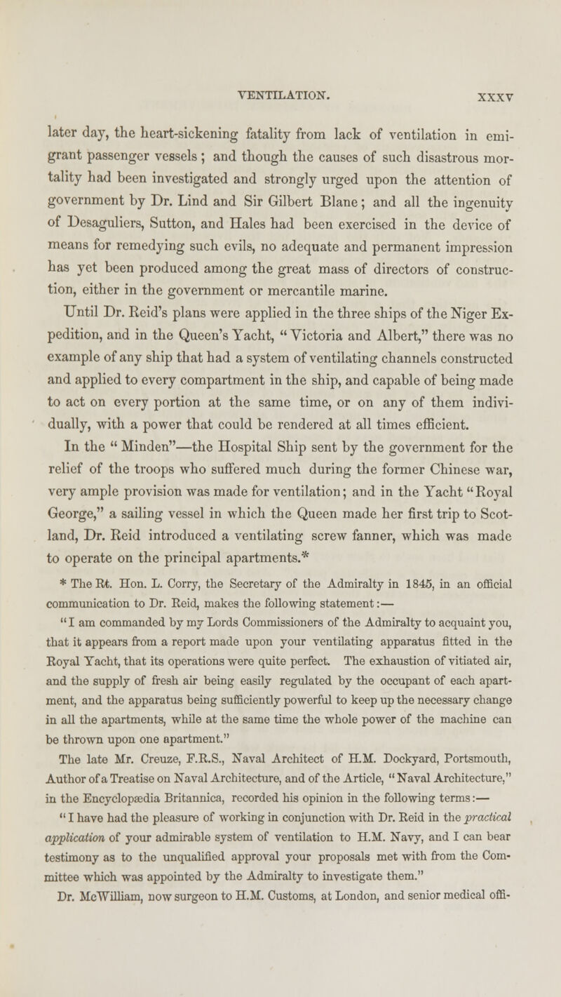 later day, the heart-sickening fatality from lack of ventilation in emi- grant passenger vessels; and though the causes of such disastrous mor- tality had been investigated and strongly urged upon the attention of government by Dr. Lind and Sir Gilbert Blane; and all the ingenuity of Desaguliers, Sutton, and Hales had been exercised in the device of means for remedying such evils, no adequate and permanent impression has yet been produced among the great mass of directors of construc- tion, either in the government or mercantile marine. Until Dr. Reid's plans were applied in the three ships of the Niger Ex- pedition, and in the Queen's Yacht,  Victoria and Albert, there was no example of any ship that had a system of ventilating channels constructed and applied to every compartment in the ship, and capable of being made to act on every portion at the same time, or on any of them indivi- dually, with a power that could be rendered at all times efficient. In the  Minden—the Hospital Ship sent by the government for the relief of the troops who suffered much during the former Chinese war, very ample provision was made for ventilation; and in the Yacht Royal George, a sailing vessel in which the Queen made her first trip to Scot- land, Dr. Reid introduced a ventilating screw fanner, which was made to operate on the principal apartments.* * The Rt. Hon. L. Corry, the Secretary of the Admiralty in 1845, in an official communication to Dr. Reid, makes the following statement:— I am commanded by my Lords Commissioners of the Admiralty to acquaint you, that it appears from a report made upon your ventilating apparatus fitted in the Royal Yacht, that its operations were quite perfect. The exhaustion of vitiated air, and the supply of fresh air being easily regulated by the occupant of each apart- ment, and the apparatus being sufficiently powerful to keep up the necessary change in all the apartments, while at the same time the whole power of the machine can be thrown upon one apartment. The late Mr. Creuze, F.R.S., Naval Architect of H.M. Dockyard, Portsmouth, Author of a Treatise on Naval Architecture, and of the Article,  Naval Architecture, in the Encyclopaedia Britannica, recorded his opinion in the following terms:—  I have had the pleasure of working in conjunction with Dr. Reid in the practical application of your admirable system of ventilation to H.M. Navy, and I can bear testimony as to the unqualified approval your proposals met with from the Com- mittee which was appointed by the Admiralty to investigate them. Dr. MeWilliam, now surgeon to H.M. Customs, at London, and senior medical offi-