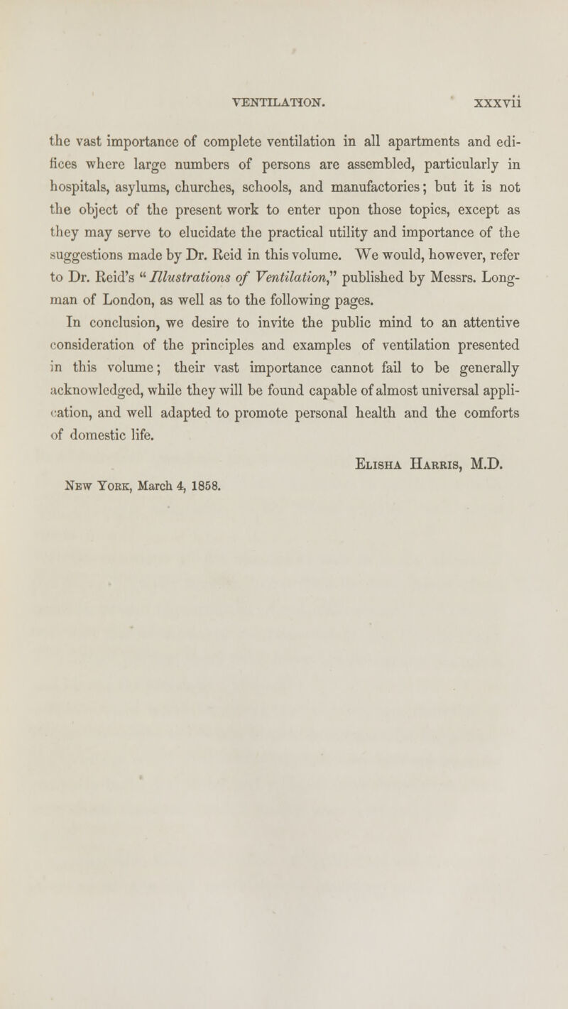 the vast importance of complete ventilation in all apartments and edi- fices where large numbers of persons are assembled, particularly in hospitals, asylums, churches, schools, and manufactories; but it is not the object of the present work to enter upon those topics, except as they may serve to elucidate the practical utility and importance of the suggestions made by Dr. Reid in this volume. We would, however, refer to Dr. Reid's Illustrations of Ventilation published by Messrs. Long- man of London, as well as to the following pages. In conclusion, we desire to invite the public mind to an attentive consideration of the principles and examples of ventilation presented in this volume; their vast importance cannot fail to be generally acknowledged, while they will be found capable of almost universal appli- cation, and well adapted to promote personal health and the comforts of domestic life. Elisha Harris, M.D. New York, March 4, 1858.