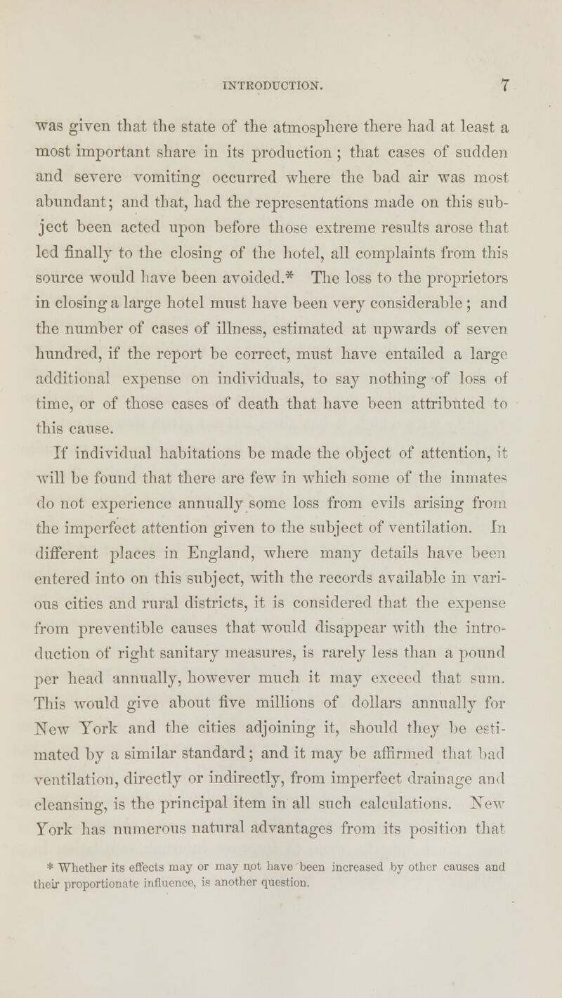 was given that the state of the atmosphere there had at least a most important share in its production ; that cases of sudden and severe vomiting occurred where the bad air was most abundant; and that, had the representations made on this sub- ject been acted upon before those extreme results arose that led finally to the closing of the hotel, all complaints from this source would have been avoided.* The loss to the proprietors in closing a large hotel must have been very considerable ; and the number of cases of illness, estimated at upwards of seven hundred, if the report be correct, must have entailed a large additional expense on individuals, to say nothing of loss of time, or of those cases of death that have been attributed to this cause. If individual habitations be made the object of attention, it will be found that there are few in which some of the inmate- do not experience annually some loss from evils arising from the imperfect attention given to the subject of ventilation. In different places in England, where many details have been entered into on this subject, with the records available in vari- ous cities and rural districts, it is considered that the expense from preventible causes that would disappear with the intro- duction of right sanitary measures, is rarely less than a pound per head annually, however much it may exceed that sum. This would give about five millions of dollars annually for New York and the cities adjoining it, should they be esti- mated by a similar standard; and it may be affirmed that bad ventilation, directly or indirectly, from imperfect drainage and cleansing, is the principal item in all such calculations. New Yor\< lias numerous natural advantages from its position that * Whether its effects may or may not have been increased by other causes and their proportionate influence, is another question.