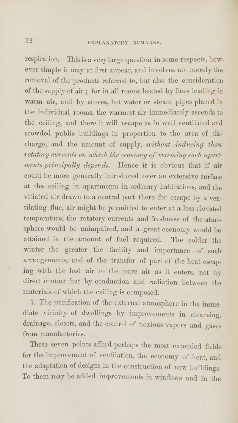 EXPLANATORY REMAKES. respiration. This is a very large question in some respects, how- ever simple it may at first appear, and involves not merely the removal of the products referred to, but also the consideration of the supply of air ; for in all rooms heated by flues leading in warm air, and by stoves, hot water or steam pipes placed in the individual rooms, the warmest air immediately ascends to the ceiling, and there it will escape as in well ventilated and crowded public buildings in proportion to the area of dis- charge, and the amount of supply, without inducing those rotatory currents on which the economy of warming such apart- ments principally depends. Hence it is obvious that if air could be more generally introduced over an extensive surface at the ceiling in apartments in ordinary habitations, and the vitiated air drawn to a central part there for escape by a ven- tilating flue, air might be permitted to enter at a less elevated temperature, the rotatory currents and freshness of the atmo- sphere would be unimpaired, and a great economy would be attained in the amount of fuel required. The colder the winter the greater the facility and importance of such arrangements, and of the transfer of part of the heat escap- ing with the bad air to the pure air as it enters, not by direct contact but by conduction and radiation between the materials of which the ceiling is composed. 7. The purification of the external atmosphere in the imme- diate vicinity of dwellings by improvements in cleansing, drainage, closets, and the control of noxious vapors and gases from manufactories. These seven points afford perhaps the most extended fields for the improvement of ventilation, the economy of heat and the adaptation of designs in the construction of new buildings. To them may be added improvements in windows and in the