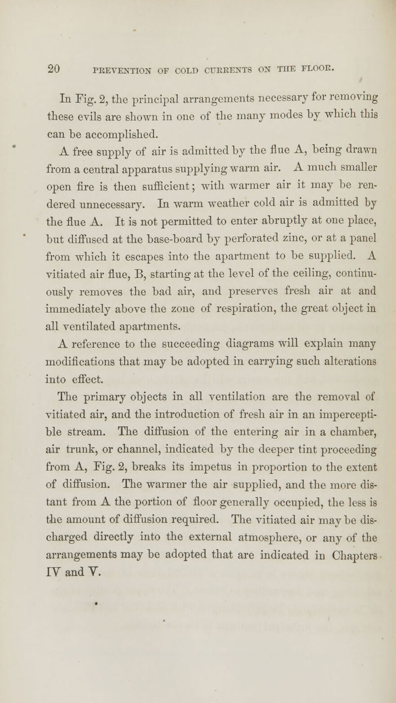 In Fig. 2, the principal arrangements necessary for removing these evils are shown in one of the many modes by which this can be accomplished. A free supply of air is admitted by the flue A, being drawn from a central apparatus supplying warm air. A much smaller open fire is then sufficient; with warmer air it may be ren- dered unnecessary. In warm weather cold air is admitted by the flue A. It is not permitted to enter abruptly at one place, but diffused at the base-board by perforated zinc, or at a panel from which it escapes into the apartment to be supplied. A vitiated air flue, B, starting at the level of the ceiling, continu- ously removes the bad air, and preserves fresh air at and immediately above the zone of respiration, the great object in all ventilated apartments. A reference to the succeeding diagrams will explain many modifications that may be adopted in carrying such alterations into effect. The primary objects in all ventilation are the removal of vitiated air, and the introduction of fresh air in an impercepti- ble stream. The diffusion of the entering air in a chamber, air trunk, or channel, indicated by the deeper tint proceeding from A, Fig. 2, breaks its impetus in proportion to the extent of diffusion. The warmer the air supplied, and the more dis- tant from A the portion of floor generally occupied, the less is the amount of diffusion required. The vitiated air may be dis- charged directly into the external atmosphere, or any of the arrangements may be adopted that are indicated in Chapters IY and V.