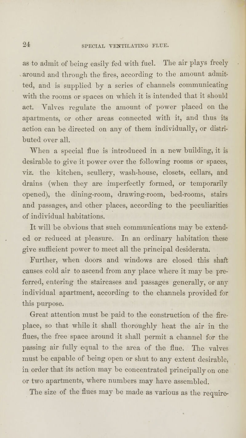 as to admit of being easily fed with fuel. The air plays freely around and through the fires, according to the amount admit- ted, and is supplied by a series of channels communicating with the rooms or spaces on which it is intended that it should act. Yalves regulate the amount of power placed on the apartments, or other areas connected with it, and thus its action can be directed on any of them individually, or distri- buted over all. When a special flue is introduced in a new building, it is desirable to give it power over the following rooms or spaces, viz. the kitchen, scullery, wash-house, closets, cellars, and drains (when they are imperfectly formed, or temporarily opened), the dining-room, drawing-room, bed-rooms, stairs and passages, and other places, according to the peculiarities of individual habitations. It will be obvious that such communications may be extend- ed or reduced at pleasure. In an ordinary habitation these give sufficient power to meet all the principal desiderata. Further, when doors and windows are closed this shaft causes cold air to ascend from any place where it may be pre- ferred, entering the staircases and passages generally, or any individual apartment, according to the channels provided for this purpose. Great attention must be paid to the construction of the fire- place, so that while it shall thoroughly heat the air in the flues, the free space around it shall permit a channel for the passing air fully equal to the area of the flue. The valves must be capable of being open or shut to any extent desirable, in order that its action may be concentrated principally on one or two apartments, where numbers may have assembled. The size of the flues may be made as various as the require-