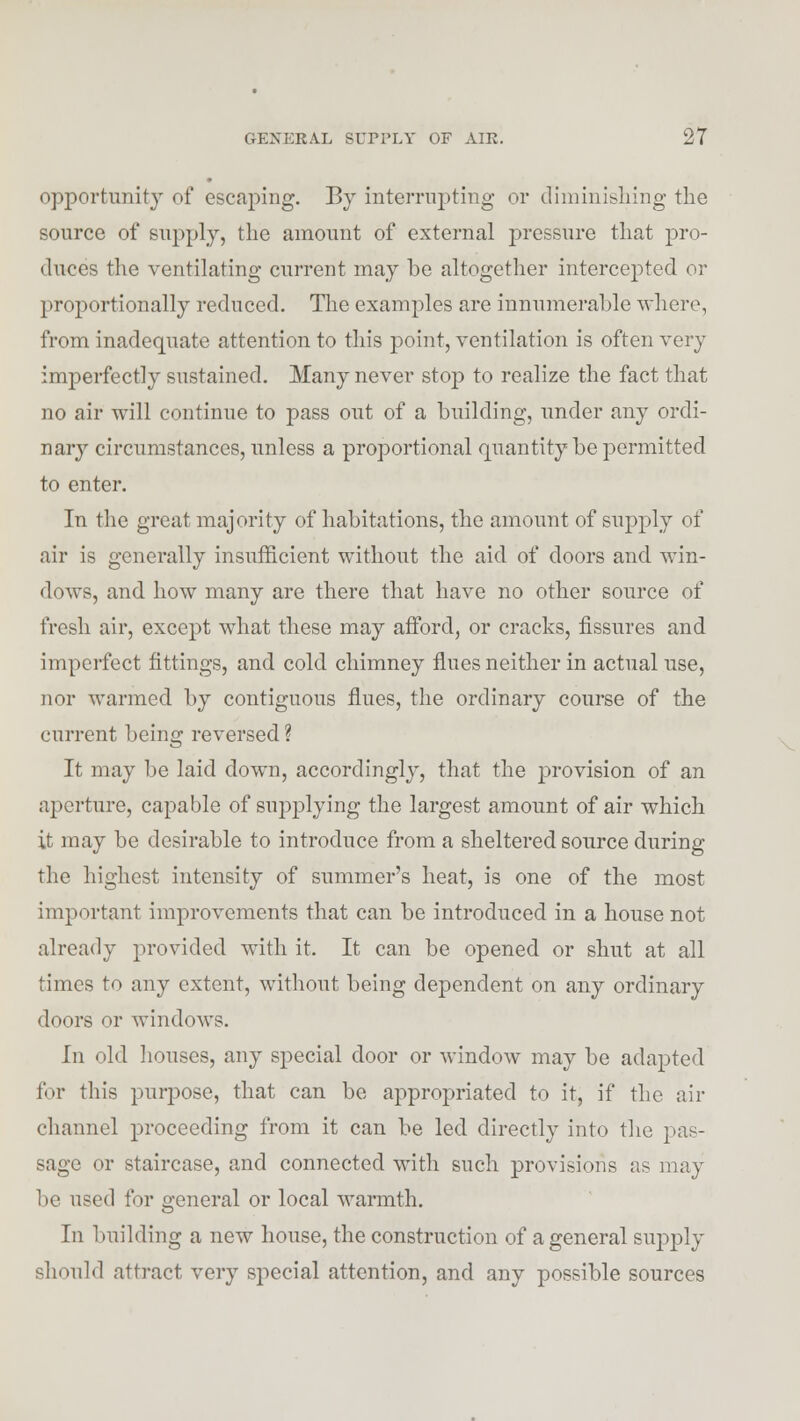 opportunity of escaping. By interrupting or diminishing the source of supply, the amount of external pressure that pro- duces the ventilating current may be altogether intercepted or proportionally reduced. The examples are innumerable where, from inadequate attention to this point, ventilation is often very imperfectly sustained. Many never stop to realize the fact that no air will continue to pass out of a building, under any ordi- nary circumstances, unless a proportional quantity be permitted to enter. In the great majority of habitations, the amount of supply of air is generally insufficient without the aid of doors and win- dows, and how many are there that have no other source of fresh air, except what these may afford, or cracks, fissures and imperfect fittings, and cold chimney flues neither in actual use, nor warmed by contiguous flues, the ordinary course of the current being reversed ? It may be laid down, accordingly, that the provision of an aperture, capable of supplying the largest amount of air which it may be desirable to introduce from a sheltered source during the highest intensity of summer's heat, is one of the most important improvements that can be introduced in a house not already provided with it. It can be opened or shut at all times to any extent, without being dependent on any ordinary doors or windows. In old houses, any special door or window may be adapted for this purpose, that can be appropriated to it, if the air channel proceeding from it can be led directly into the pas- sage or staircase, and connected with such provisions as may be used for general or local warmth. In building a new house, the construction of a general supply should attract very special attention, and any possible sources