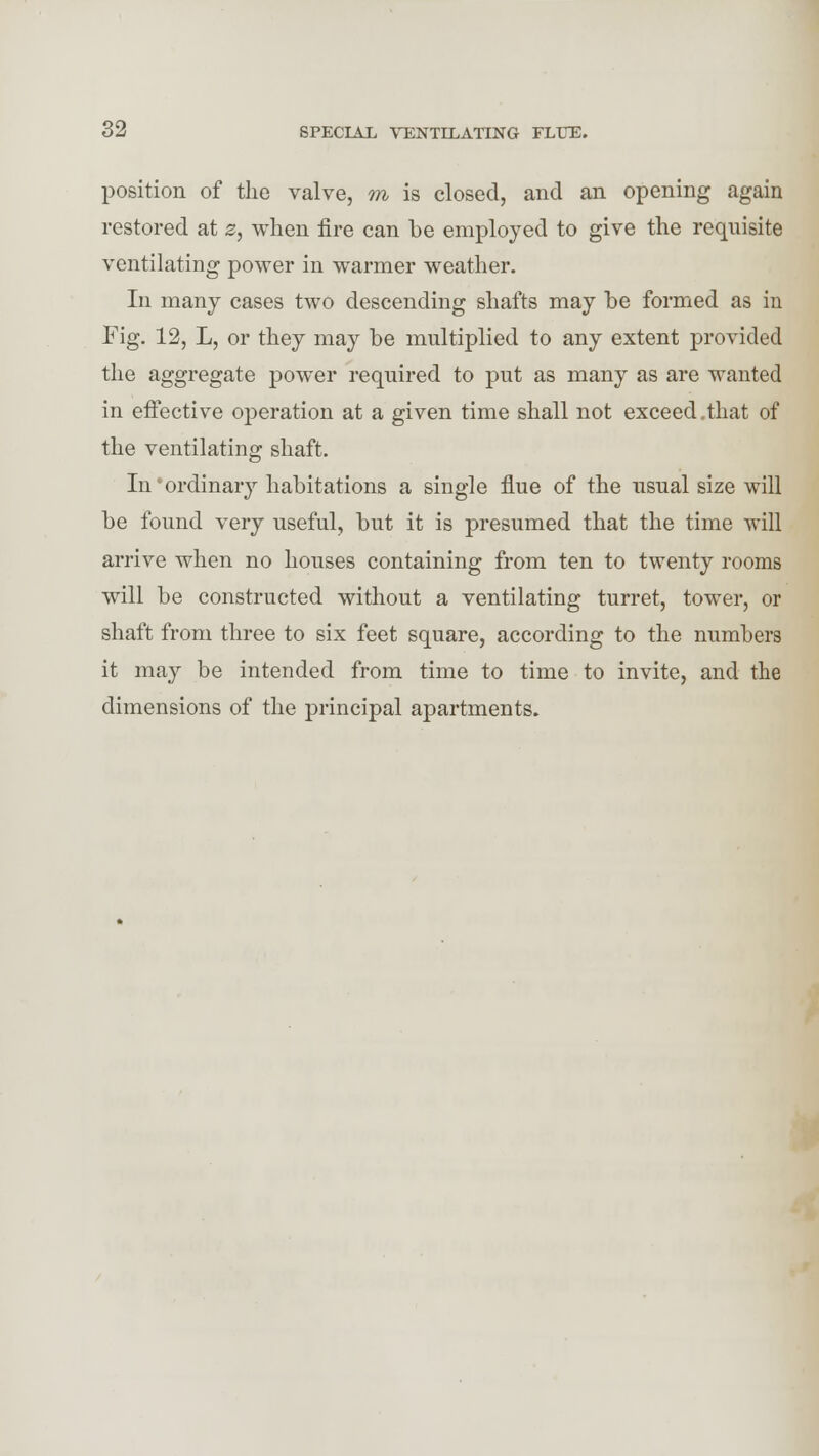 position of the valve, ra is closed, and an opening again restored at z, when fire can be employed to give the requisite ventilating power in warmer weather. In many cases two descending shafts may he formed as in Fig. 12, L, or they may be multiplied to any extent provided the aggregate power required to put as many as are wanted in effective operation at a given time shall not exceed.that of the ventilating shaft. In'ordinary habitations a single flue of the usual size will be found very useful, but it is presumed that the time will arrive when no houses containing from ten to twenty rooms will be constructed without a ventilating turret, tower, or shaft from three to six feet square, according to the numbers it may be intended from time to time to invite, and the dimensions of the principal apartments.