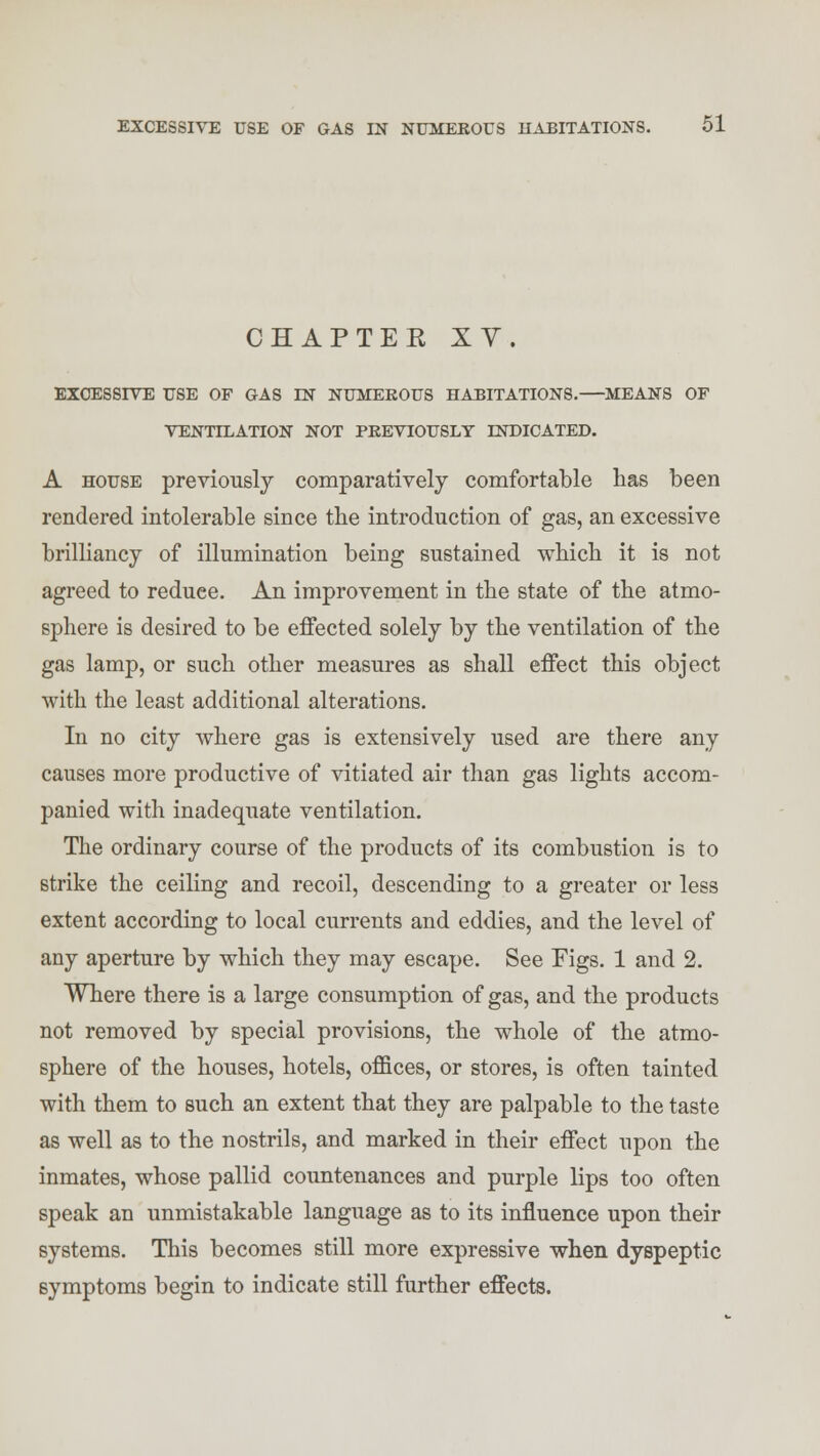 CHAPTER XY. EXCESSIVE USE OF GAS IN NUMEROUS HABITATIONS. MEANS OF VENTILATION NOT PREVIOUSLY INDICATED. A house previously comparatively comfortable has been rendered intolerable since the introduction of gas, an excessive brilliancy of illumination being sustained which it is not agreed to reduee. An improvement in the state of the atmo- sphere is desired to be effected solely by the ventilation of the gas lamp, or such other measures as shall effect this object with the least additional alterations. In no city where gas is extensively used are there any causes more productive of vitiated air than gas lights accom- panied with inadequate ventilation. The ordinary course of the products of its combustion is to strike the ceiling and recoil, descending to a greater or less extent according to local currents and eddies, and the level of any aperture by which they may escape. See Figs. 1 and 2. Where there is a large consumption of gas, and the products not removed by special provisions, the whole of the atmo- sphere of the houses, hotels, offices, or stores, is often tainted with them to such an extent that they are palpable to the taste as well as to the nostrils, and marked in their effect upon the inmates, whose pallid countenances and purple lips too often speak an unmistakable language as to its influence upon their systems. This becomes still more expressive when dyspeptic symptoms begin to indicate still further effects.