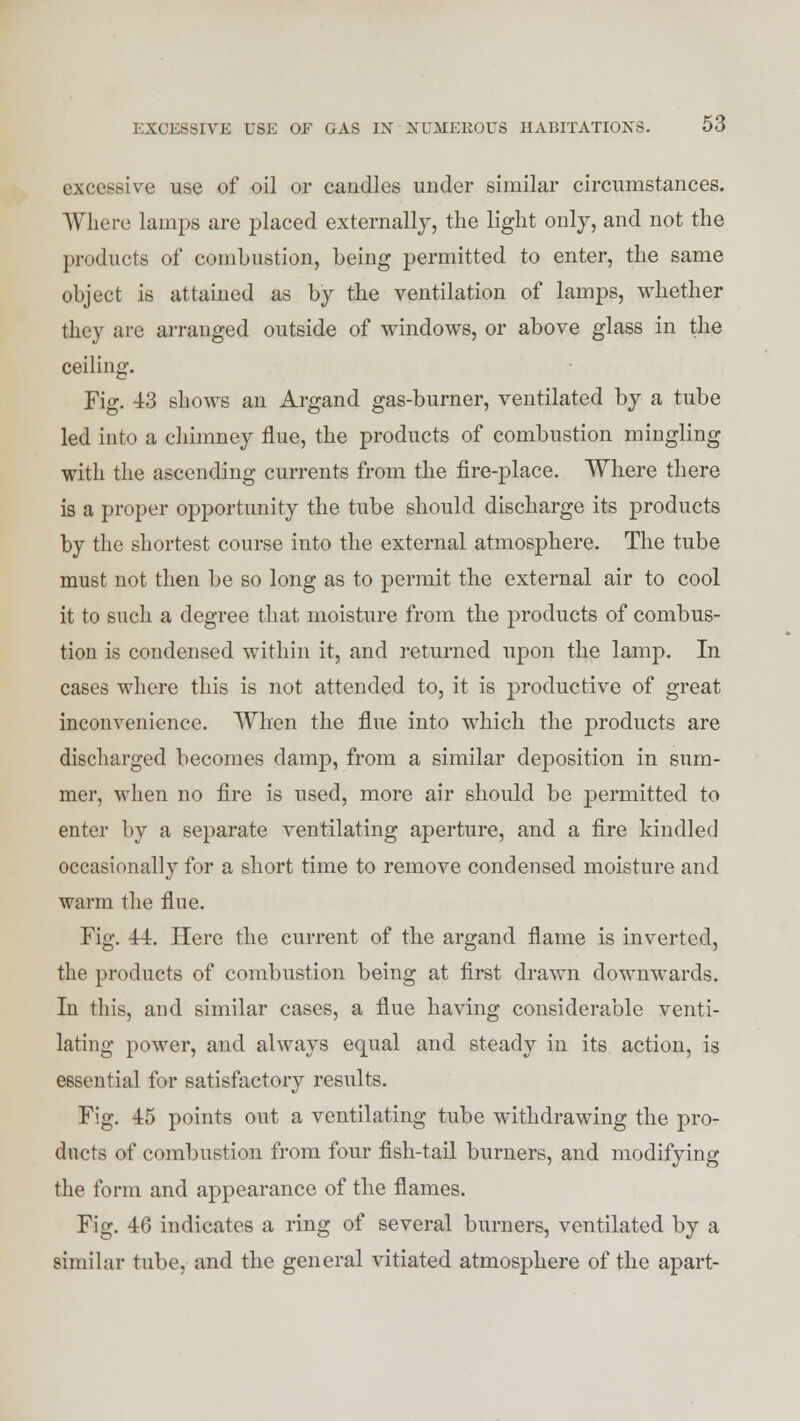 excessive use of oil or candles under similar circumstances. Where lamps are placed externally, the light only, and not the products of combustion, being permitted to enter, the same object is attained as by the ventilation of lamps, whether they are arrauged outside of windows, or above glass in the ceiling. Fig. 43 shows an Argand gas-burner, ventilated by a tube led into a chimney flue, the products of combustion mingling with the ascending currents from the fire-place. Where there is a proper opportunity the tube should discharge its products by the shortest course into the external atmosphere. The tube must not then be so long as to permit the external air to cool it to such a degree that moisture from the products of combus- tion is condensed within it, and returned upon the lamp. In cases where this is not attended to, it is productive of great inconvenience. When the flue into which the products are discharged becomes damp, from a similar deposition in sum- mer, when no fire is used, more air should be permitted to enter by a separate ventilating aperture, and a fire kindled occasionally for a short time to remove condensed moisture and warm the flue. Fig. 44. Here the current of the argand flame is inverted, the products of combustion being at first drawn downwards. In this, and similar cases, a flue having considerable venti- lating power, and always equal and steady in its action, is essential for satisfactory results. Fig. 45 points out a ventilating tube withdrawing the pro- ducts of combustion from four fish-tail burners, and modifying the form and appearance of the flames. Fig. 46 indicates a ring of several burners, ventilated by a similar tube, and the general vitiated atmosphere of the apart-