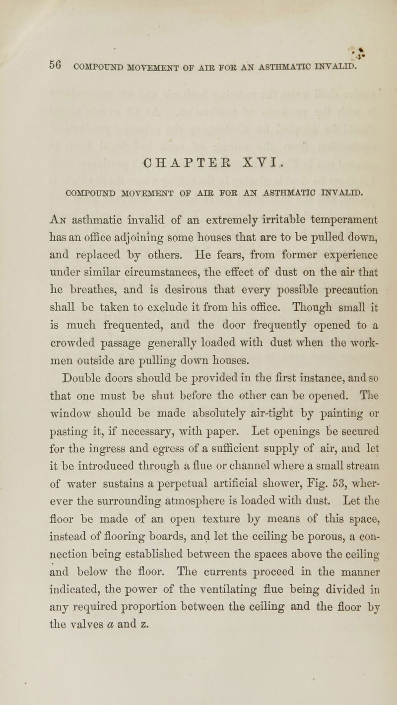 CHAPTER XVI. COMPOUND MOVEMENT OF AIR FOR AN ASTHMATIC INVALID. An asthmatic invalid of an extremely irritable temperament has an office adjoining some houses that are to be pulled down, and replaced by others. He fears, from former experience under similar circumstances, the effect of dust on the air that he breathes, and is desirous that every possible precaution shall be taken to exclude it from his office. Though small it is much frequented, and the door frequently opened to a crowded passage generally loaded with dust when the work- men outside are pulling down houses. Double doors should be provided in the first instance, and so that one must be shut before the other can be opened. The window should be made absolutely air-tight by painting or pasting it, if necessary, with paper. Let openings be secured for the ingress and egress of a sufficient supply of air, and let it be introduced through a flue or channel where a small stream of water sustains a perpetual artificial shower, Fig. 53, wher- ever the surrounding atmosphere is loaded with dust. Let the floor be made of an open texture by means of this space, instead of flooring boards, and let the ceiling be porous, a con- nection being established between the spaces above the ceiling and below the floor. The currents proceed in the manner indicated, the power of the ventilating flue being divided in any required proportion between the ceiling and the floor by the valves a and z.