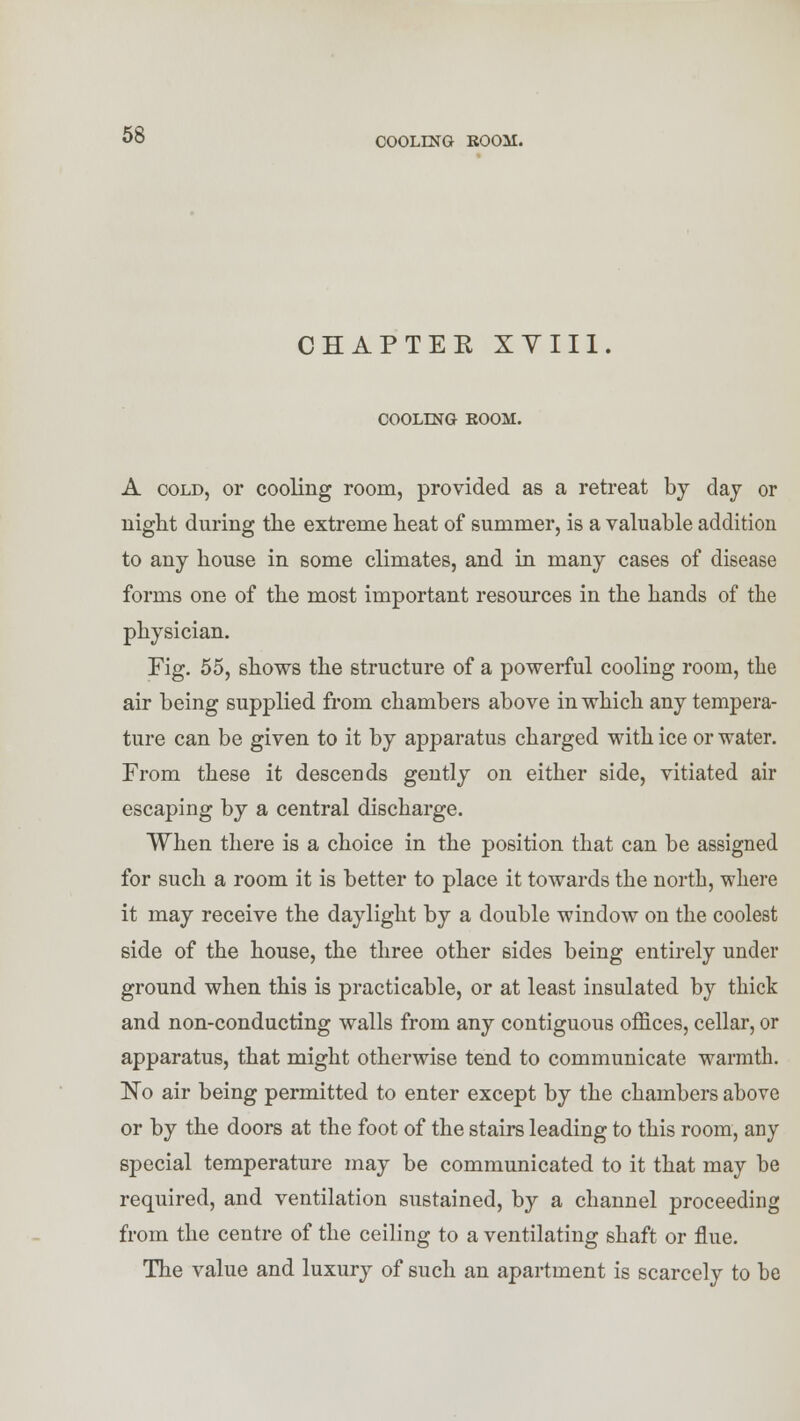 CIAPTEK XYII1. COOLING ROOM. A cold, or cooling room, provided as a retreat by day or night during the extreme heat of summer, is a valuable addition to any house in some climates, and in many cases of disease forms one of the most important resources in the hands of the physician. Fig. 55, shows the structure of a powerful cooling room, the air being supplied from chambers above in which any tempera- ture can be given to it by apparatus charged with ice or water. From these it descends gently on either side, vitiated air escaping by a central discharge. When there is a choice in the position that can be assigned for such a room it is better to place it towards the north, where it may receive the daylight by a double window on the coolest side of the house, the three other sides being entirely under ground when this is practicable, or at least insulated by thick and non-conducting walls from any contiguous offices, cellar, or apparatus, that might otherwise tend to communicate warmth. ISTo air being permitted to enter except by the chambers above or by the doors at the foot of the stairs leading to this room, any special temperature may be communicated to it that may be required, and ventilation sustained, by a channel proceeding from the centre of the ceiling to a ventilating shaft or flue. The value and luxury of such an apartment is scarcely to be