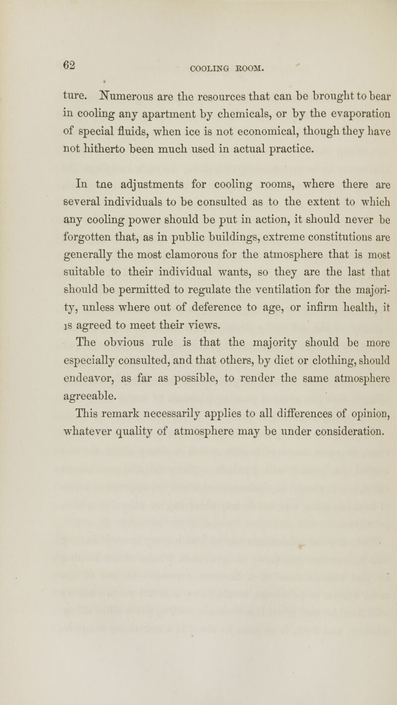 COOLING ROOM. ture. Numerous are the resources that can be brought to bear in cooling any apartment by chemicals, or by the evaporation of special fluids, when ice is not economical, though they have not hitherto been much used in actual practice. In tne adjustments for cooling rooms, where there are several individuals to be consulted as to the extent to which any cooling power should be put in action, it should never be forgotten that, as in public buildings, extreme constitutions are generally the most clamorous for the atmosphere that is most suitable to their individual wants, so they are the last that should be permitted to regulate the ventilation for the majori- ty, unless where out of deference to age, or infirm health, it is agreed to meet their views. The obvious rule is that the majority should be more especially consulted, and that others, by diet or clothing, should endeavor, as far as possible, to render the same atmosphere agreeable. This remark necessarily applies to all differences of opinion, whatever quality of atmosphere may be under consideration.