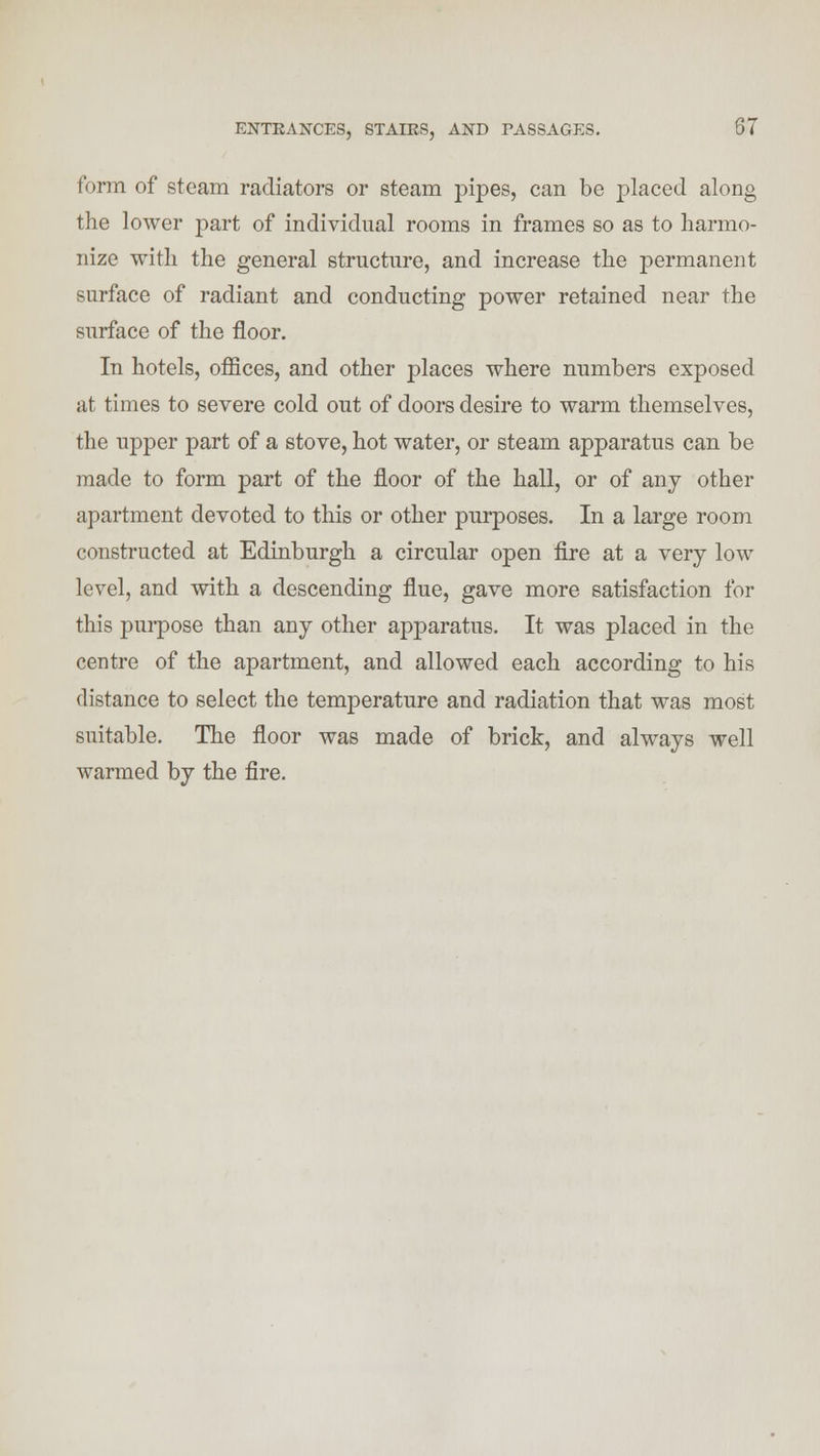 form of steam radiators or steam pipes, can be placed along the lower part of individual rooms in frames so as to harmo- nize with the general structure, and increase the permanent surface of radiant and conducting power retained near the surface of the floor. In hotels, offices, and other places where numbers exposed at times to severe cold out of doors desire to warm themselves, the upper part of a stove, hot water, or steam apparatus can be made to form part of the floor of the hall, or of any other apartment devoted to this or other purposes. In a large room constructed at Edinburgh a circular open fire at a very low level, and with a descending flue, gave more satisfaction for this purpose than any other apparatus. It was placed in the centre of the apartment, and allowed each according to his distance to select the temperature and radiation that was most suitable. The floor was made of brick, and always well warmed by the fire.