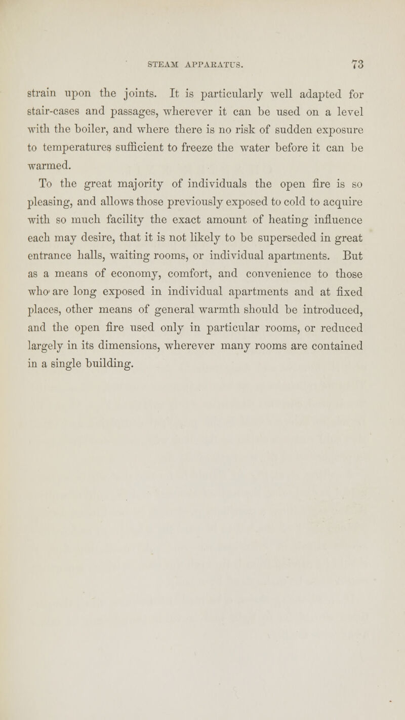 strain upon the joints. It is particularly well adapted for stair-cases and passages, wherever it can be used on a level with the boiler, and where there is no risk of sudden exposure to temperatures sufficient to freeze the water before it can be warmed. To the great majority of individuals the open fire is so pleasing, and allows those previously exposed to cold to acquire with so much facility the exact amount of heating influence each may desire, that it is not likely to be superseded in great entrance halls, waiting rooms, or individual apartments. But as a means of economy, comfort, and convenience to those who' are long exposed in individual apartments and at fixed places, other means of general warmth should be introduced, and the open fire used only in particular rooms, or reduced largely in its dimensions, wherever many rooms are contained in a single building.