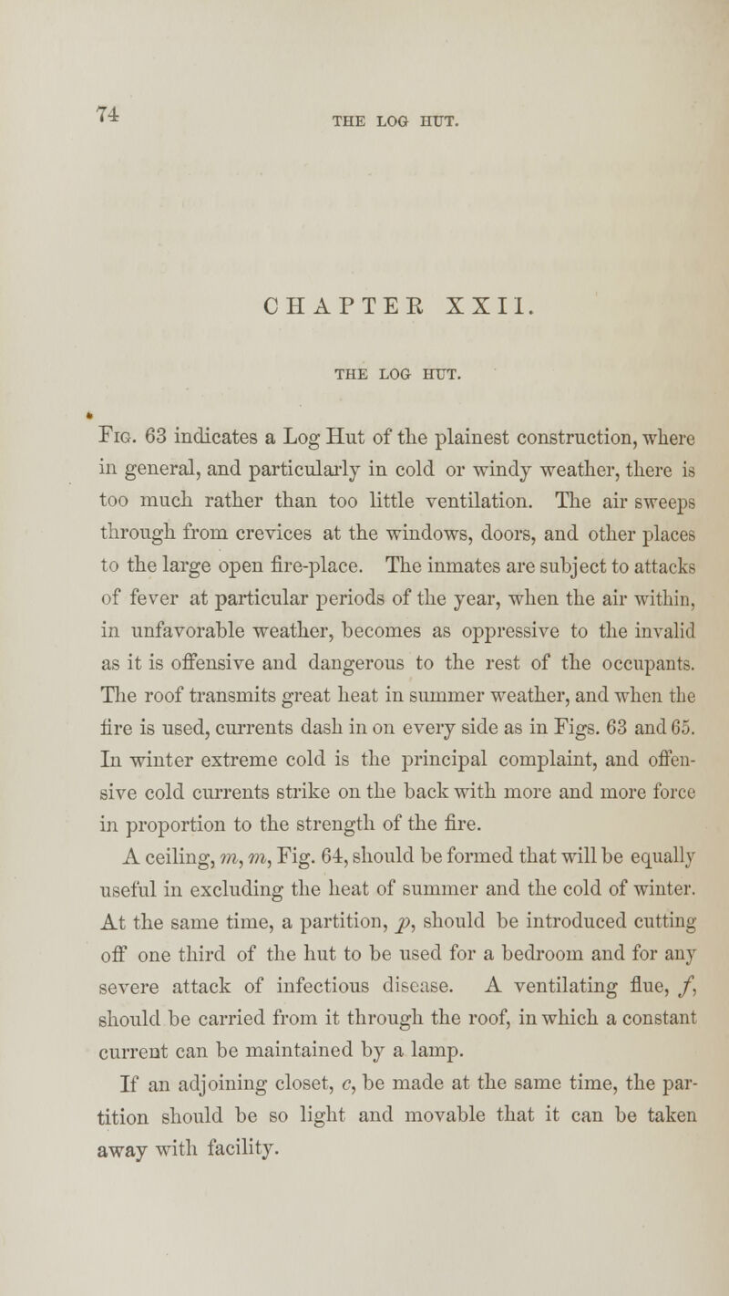 n THE LOG HUT. CHAPTEE XXII. THE LOG HUT. Fig. 63 indicates a Log Hut of the plainest construction, where in general, and particularly in cold or windy weather, there is too much rather than too little ventilation. The air sweeps through from crevices at the windows, doors, and other places to the large open fire-place. The inmates are subject to attacks of fever at particular periods of the year, when the air within, in unfavorable weather, becomes as oppressive to the invalid as it is offensive and dangerous to the rest of the occupants. The roof transmits great heat in summer weather, and when the fire is used, currents dash in on every side as in Figs. 63 and 65. In winter extreme cold is the principal complaint, and offen- sive cold currents strike on the back with more and more force in proportion to the strength of the fire. A ceiling, m, m, Fig. 64, should be formed that will be equally useful in excluding the heat of summer and the cold of winter. At the same time, a partition, p, should be introduced cutting off one third of the hut to be used for a bedroom and for any severe attack of infectious disease. A ventilating flue, /, should be carried from it through the roof, in which a constant current can be maintained by a lamp. If an adjoining closet, c, be made at the same time, the par- tition should be so light and movable that it can be taken away with facility.