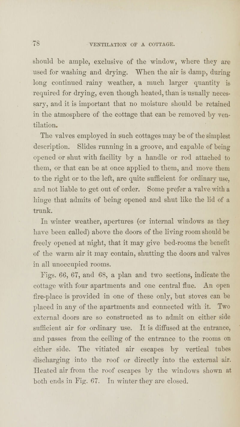 should be ample, exclusive of the window, where they arc used for washing and drying. When the air is damp, during long continued rainy weather, a much larger quantity is required for drying, even though heated, than is usually neces- sary, and it is important that no moisture should be retained in the atmosphere of the cottage that can be removed by ven- tilation. The valves employed in such cottages may be of the simplest description. Slides running in a groove, and capable of being opened or shut with facility by a handle or rod attached to them, or that can be at once applied to them, and move them to the right or to the left, are quite sufficient for ordinary use, and not liable to get out of order. Some prefer a valve with a hinge that admits of being opened and shut like the lid of a trunk. In winter weather, apertures (or internal windows as they have been called) above the doors of the living room should be freely opened at night, that it may give bed-rooms the benefit of the warm air it may contain, shutting the doors and valves in all unoccupied rooms. Figs. 66, 67, and 68, a plan and two sections, indicate the cottage with four apartments and one central flue. An open tire-place is provided in one of these only, but stoves can be placed in any of the apartments and connected with it. Two external doors are so constructed as to admit on either side sufficient air for ordinary use. It is diffused at the entrance, and passes from the ceiling of the entrance to the rooms on either side. The vitiated air escapes by vertical tubes discharging into the roof or directly into the external air. Heated air from the roof escapes by the windows shown at both ends in Fig. 67. In winter they are closed.