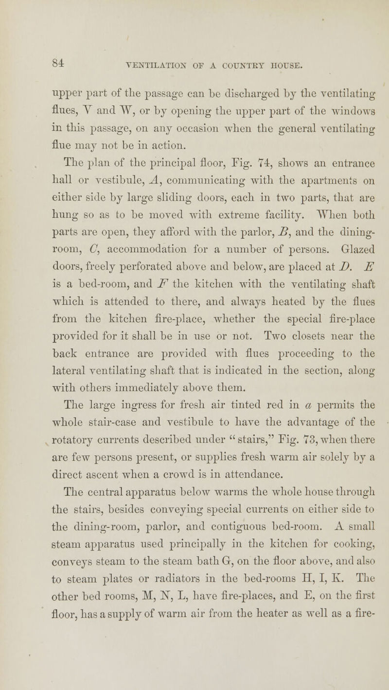 upper part of the passage can be discharged by the ventilating flues, V and ~W, or by opening the upper part of the windows in this passage, on any occasion when the general ventilating flue may not be in action. The plan of the principal floor, Fig. 74, shows an entrance hall or vestibule, A, communicating with the apartments on either side by large sliding doors, each in two parts, that are hung so as to be moved with extreme facility. When both parts are open, they afford with the parlor, J2, and the dining- room, C, accommodation for a number of persons. Glazed doors, freely perforated above and below, are placed at D. E is a bed-room, and F the kitchen with the ventilating shaft which is attended to there, and always heated by the flues from the kitchen fire-place, whether the special fire-place provided for it shall be in use or not. Two closets near the back entrance are provided with flues proceeding to the lateral ventilating shaft that is indicated in the section, along with others immediately above them. The large ingress for fresh air tinted red in a permits the whole stair-case and vestibule to have the advantage of the rotatory currents described under stairs, Fig. 73, when there are few persons present, or supplies fresh warm air solely by a direct ascent when a crowd is in attendance. The central apparatus below warms the whole house through the stairs, besides conveying special currents on either side to the dining-room, parlor, and contiguous bed-room. A small steam apparatus used principally in the kitchen for cooking, conveys steam to the steam bath G, on the floor above, and also to steam plates or radiators in the bed-rooms H, I, K. The other bed rooms, M, N, L, have fire-places, and E, on the first floor, has a supply of warm air from the heater as well as a fire-
