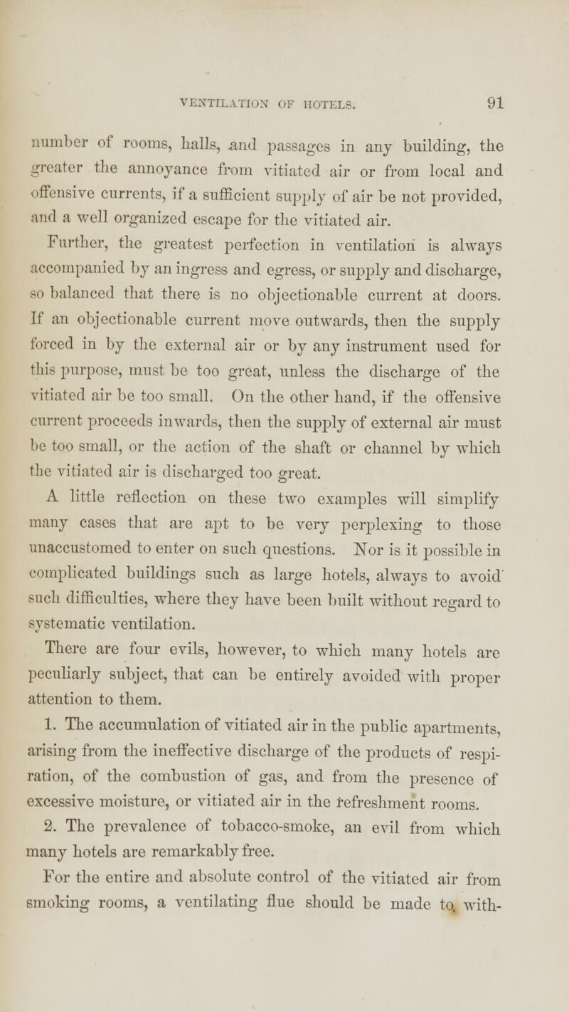 number of rooms, halls, mid passages in any building, the greater the annoyance from vitiated air or from local and offensive currents, if a sufficient supply of air be not provided, and a well organized escape for the vitiated air. Further, the greatest perfection in ventilation is always accompanied by an ingress and egress, or supply and discharge, so balanced that there is no objectionable current at doors. If an objectionable current move outwards, then the supply forced in by the external air or by any instrument used for this purpose, must bo too great, unless the discharge of the vitiated air be too small. On the other hand, if the offensive cm-rent proceeds inwards, then the supply of external air must he too small, or the action of the shaft or channel by which the vitiated air is discharged too great. A little reflection on these two examples will simplify many cases that are apt to be very perplexing to those unaccustomed to enter on such questions. Nor is it possible in complicated buildings such as large hotels, always to avoid' such difficulties, where they have been built without regard to systematic ventilation. There are four evils, however, to which many hotels are peculiarly subject, that can be entirely avoided with proper attention to them. 1. The accumulation of vitiated air in the public apartments, arising from the ineffective discharge of the products of respi- ration, of the combustion of gas, and from the presence of excessive moisture, or vitiated air in the refreshment rooms. 2. The prevalence of tobacco-smoke, an evil from which many hotels are remarkably free. For the entire and absolute control of the vitiated air from smoking rooms, a ventilating flue should be made to. with-