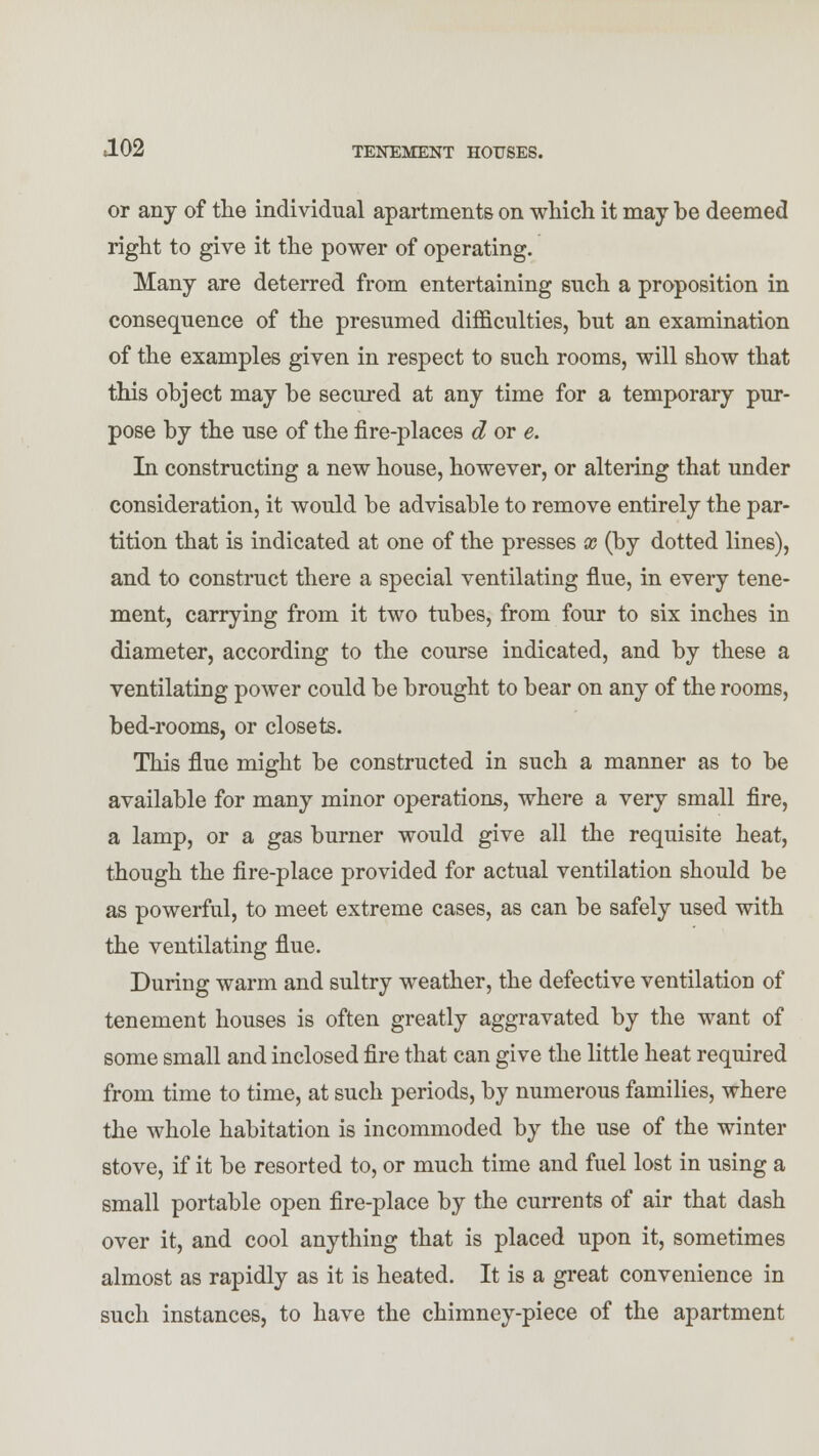 or any of the individual apartments on which it may be deemed right to give it the power of operating. Many are deterred from entertaining such a proposition in consequence of the presumed difficulties, but an examination of the examples given in respect to such rooms, will show that this object may be secured at any time for a temporary pur- pose by the use of the fire-places d or e. In constructing a new house, however, or altering that under consideration, it would be advisable to remove entirely the par- tition that is indicated at one of the presses x (by dotted lines), and to construct there a special ventilating flue, in every tene- ment, carrying from it two tubes, from four to six inches in diameter, according to the course indicated, and by these a ventilating power could be brought to bear on any of the rooms, bed-rooms, or closets. This flue might be constructed in such a manner as to be available for many minor operations, where a very small fire, a lamp, or a gas burner would give all the requisite heat, though the fire-place provided for actual ventilation should be as powerful, to meet extreme cases, as can be safely used with the ventilating flue. During warm and sultry weather, the defective ventilation of tenement houses is often greatly aggravated by the want of some small and inclosed fire that can give the little heat required from time to time, at such periods, by numerous families, where the whole habitation is incommoded by the use of the winter stove, if it be resorted to, or much time and fuel lost in using a small portable open fire-place by the currents of air that dash over it, and cool anything that is placed upon it, sometimes almost as rapidly as it is heated. It is a great convenience in such instances, to have the chimney-piece of the apartment