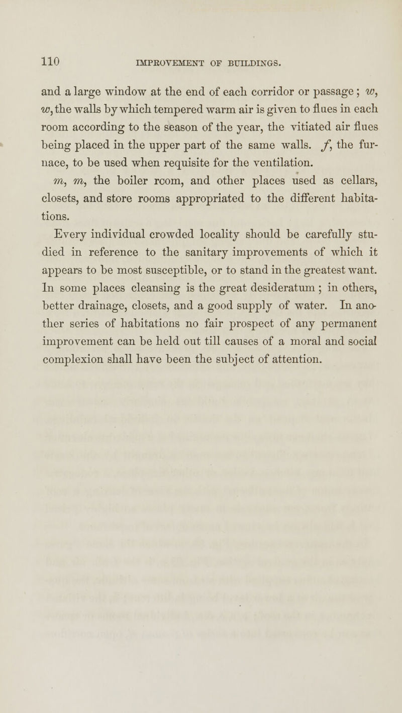 and a large window at the end of each corridor or passage; w, w, the walls by which tempered warm air is given to flues in each room according to the season of the year, the vitiated air flues being placed in the upper part of the same walls. /*, the fur- nace, to be used when requisite for the ventilation. m, m, the boiler room, and other places used as cellars, closets, and store rooms appropriated to the different habita- tions. Every individual crowded locality should be carefully stu- died in reference to the sanitary improvements of which it appears to be most susceptible, or to stand in the greatest want. In some places cleansing is the great desideratum ; in others, better drainage, closets, and a good supply of water. In ano- ther series of habitations no fair prospect of any permanent improvement can be held out till causes of a moral and social complexion shall have been the subject of attention.