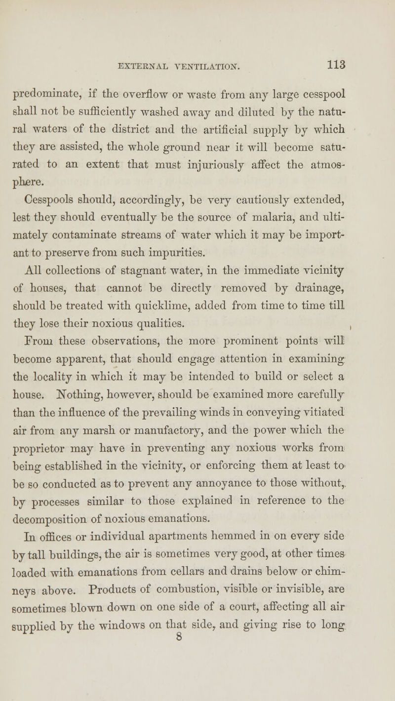 predominate, if the overflow or waste from any large cesspool shall not be sufficiently washed away and diluted by the natu- ral waters of the district and the artificial supply by which they are assisted, the whole ground near it will become satu- rated to an extent that must injuriously affect the atmos- phere. Cesspools should, accordingly, be very cautiously extended, lest they should eventually be the source of malaria, and ulti- mately contaminate streams of water which it may be import- ant to preserve from such impurities. All collections of stagnant water, in the immediate vicinity of houses, that cannot be directly removed by drainage, should be treated with quicklime, added from time to time till they lose their noxious qualities. From these observations, the more prominent points will become apparent, that should engage attention in examining the locality in which it may be intended to build or select a house. Nothing, however, should be examined more carefully than the influence of the prevailing winds in conveying vitiated air from any marsh or manufactory, and the power which the proprietor may have in preventing any noxious works from being established in the vicinity, or enforcing them at least to be so conducted as to prevent any annoyance to those without,, by processes similar to those explained in reference to the decomposition of noxious emanations. In offices or individual apartments hemmed in on every side by tall buildings, the air is sometimes very good, at other times loaded with emanations from cellars and drains below or chim- neys above. Products of combustion, visible or invisible, are sometimes blown down on one side of a court, affecting all air supplied by the windows on that side, and giving rise to long 8