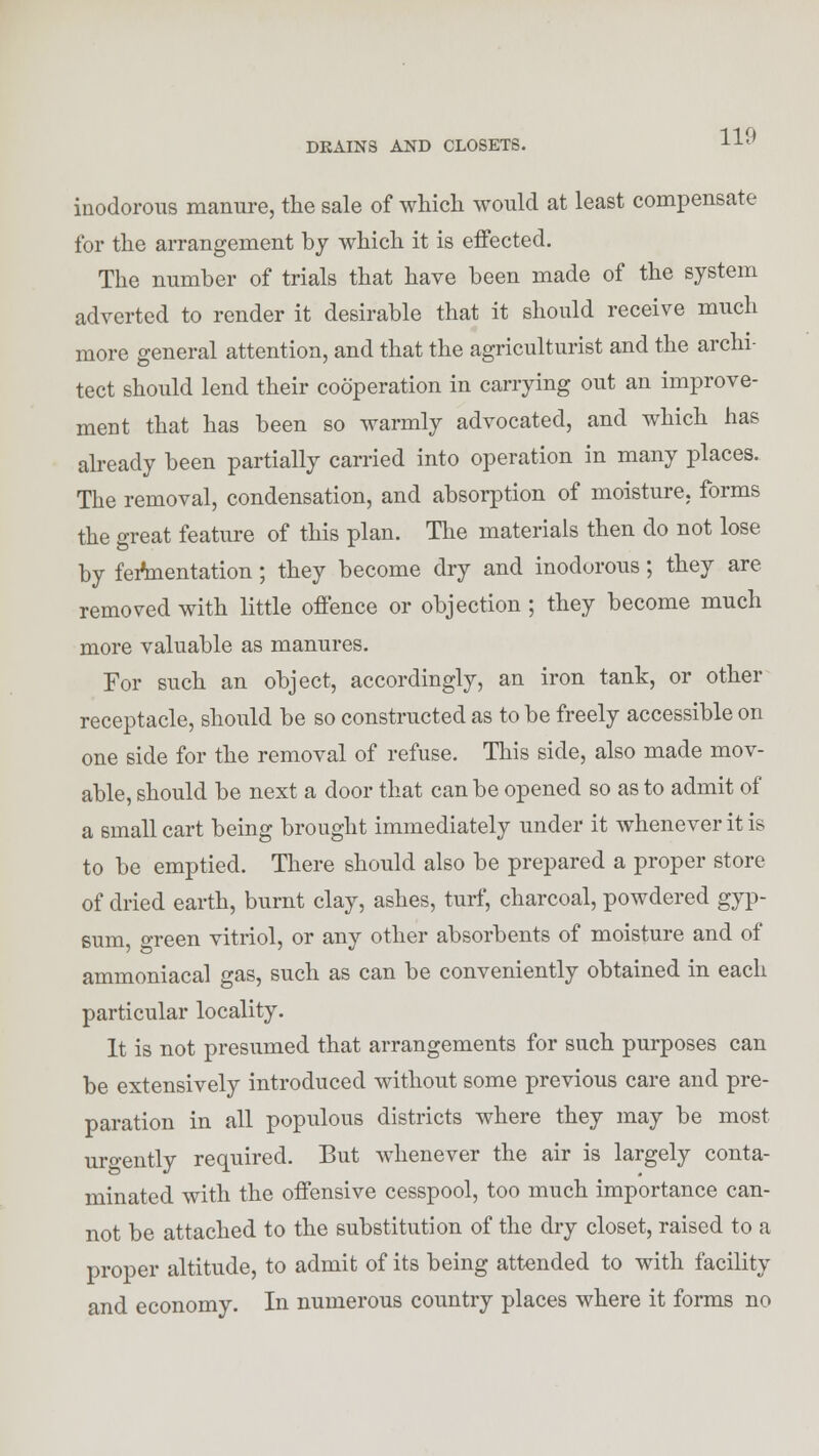 inodorous manure, the sale of which would at least compensate for the arrangement by which it is effected. The number of trials that have been made of the system adverted to render it desirable that it should receive much more general attention, and that the agriculturist and the archi- tect should lend their cooperation in carrying out an improve- ment that has been so warmly advocated, and which has already been partially carried into operation in many places. The removal, condensation, and absorption of moisture, forms the great feature of this plan. The materials then do not lose by feftnentation; they become dry and inodorous; they are removed with little offence or objection ; they become much more valuable as manures. For such an object, accordingly, an iron tank, or other receptacle, should be so constructed as to be freely accessible on one side for the removal of refuse. This side, also made mov- able, should be next a door that can be opened so as to admit of a small cart being brought immediately under it whenever it is to be emptied. There should also be prepared a proper store of dried earth, burnt clay, ashes, turf, charcoal, powdered gyp- sum, green vitriol, or any other absorbents of moisture and of ammoniacal gas, such as can be conveniently obtained in each particular locality. It is not presumed that arrangements for such purposes can be extensively introduced without some previous care and pre- paration in all populous districts where they may be most urgently required. But whenever the air is largely conta- minated with the offensive cesspool, too much importance can- not be attached to the substitution of the dry closet, raised to a proper altitude, to admit of its being attended to with facility and economy. In numerous country places where it forms no