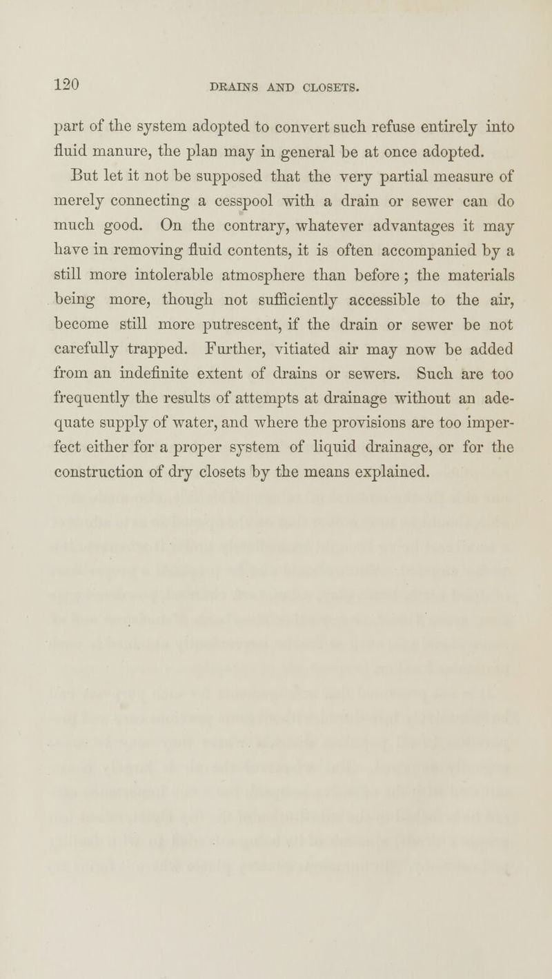 part of the system adopted to convert such refuse entirely into fluid manure, the plan may in general be at once adopted. But let it not be supposed that the very partial measure of merely connecting a cesspool with a drain or sewer can do much good. On the contrary, whatever advantages it may have in removing fluid contents, it is often accompanied by a still more intolerable atmosphere than before; the materials being more, though not sufficiently accessible to the ah', become still more putrescent, if the drain or sewer be not carefully trapped. Further, vitiated air may now be added from an indefinite extent of drains or sewers. Such are too frequently the results of attempts at drainage without an ade- quate supply of water, and where the provisions are too imper- fect either for a proper system of liquid drainage, or for the construction of dry closets by the means explained.