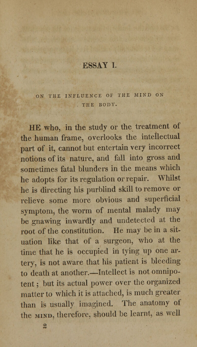 ON THE INFLUENCE OF THE MIND ON . THE BODY. HE who, in the study or the treatment of the human frame, overlooks the intellectual part of it, cannot but entertain very incorrect notions of its nature, and fall into gross and sometimes fatal blunders in the means which he adopts for its regulation or repair. Whilst he is directing his purblind skill to remove or relieve some more obvious and superficial symptom, the worm of mental malady may be gnawing inwardly and undetected at the root of the constitution. He may be in a sit- uation like that of a surgeon, who at the time that he is occupied in tying up one ar- tery, is not aware that his patient is bleeding to death at another.—Intellect is not omnipo- tent ; but its actual power over the organized matter to which it is attached, is much greater than is usually imagined. The anatomy of the mind, therefore, should be learnt, as well 2