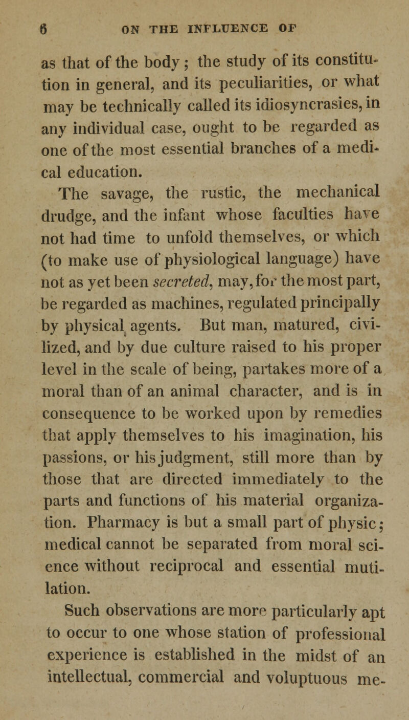 as that of the body; the study of its constitu- tion in general, and its peculiarities, or what may be technically called its idiosyncrasies, in any individual case, ought to be regarded as one of the most essential branches of a medi- cal education. The savage, the rustic, the mechanical drudge, and the infant whose faculties have not had time to unfold themselves, or which (to make use of physiological language) have not as yet been secreted, may, for the most part, be regarded as machines, regulated principally by physical agents. But man, matured, civi- lized, and by due culture raised to his proper level in the scale of being, partakes more of a moral than of an animal character, and is in consequence to be worked upon by remedies that apply themselves to his imagination, his passions, or his judgment, still more than by those that are directed immediately to the parts and functions of his material organiza- tion. Pharmacy is but a small part of physic; medical cannot be separated from moral sci- ence without reciprocal and essential muti- lation. Such observations are more particularly apt to occur to one whose station of professional experience is established in the midst of an intellectual, commercial and voluptuous me-