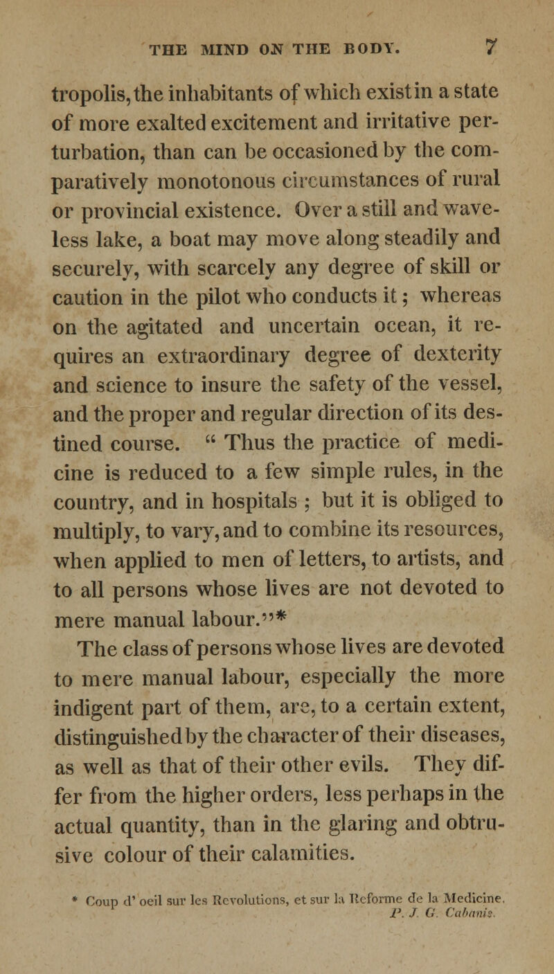 tropolis,the inhabitants of which exist in a state of more exalted excitement and irritative per- turbation, than can be occasioned by the com- paratively monotonous circumstances of rural or provincial existence. Over a still and wave- less lake, a boat may move along steadily and securely, with scarcely any degree of skill or caution in the pilot who conducts it; whereas on the agitated and uncertain ocean, it re- quires an extraordinary degree of dexterity and science to insure the safety of the vessel, and the proper and regular direction of its des- tined course.  Thus the practice of medi- cine is reduced to a few simple rules, in the country, and in hospitals ; but it is obliged to multiply, to vary, and to combine its resources, when applied to men of letters, to artists, and to all persons whose lives are not devoted to mere manual labour.* The class of persons whose lives are devoted to mere manual labour, especially the more indigent part of them, are, to a certain extent, distinguished by the character of their diseases, as well as that of their other evils. They dif- fer from the higher orders, less perhaps in the actual quantity, than in the glaring and obtru- sive colour of their calamities. * Coup d' oeil sur les Revolutions, et sur la llcforme de la Medicine. P. J G Cabanis