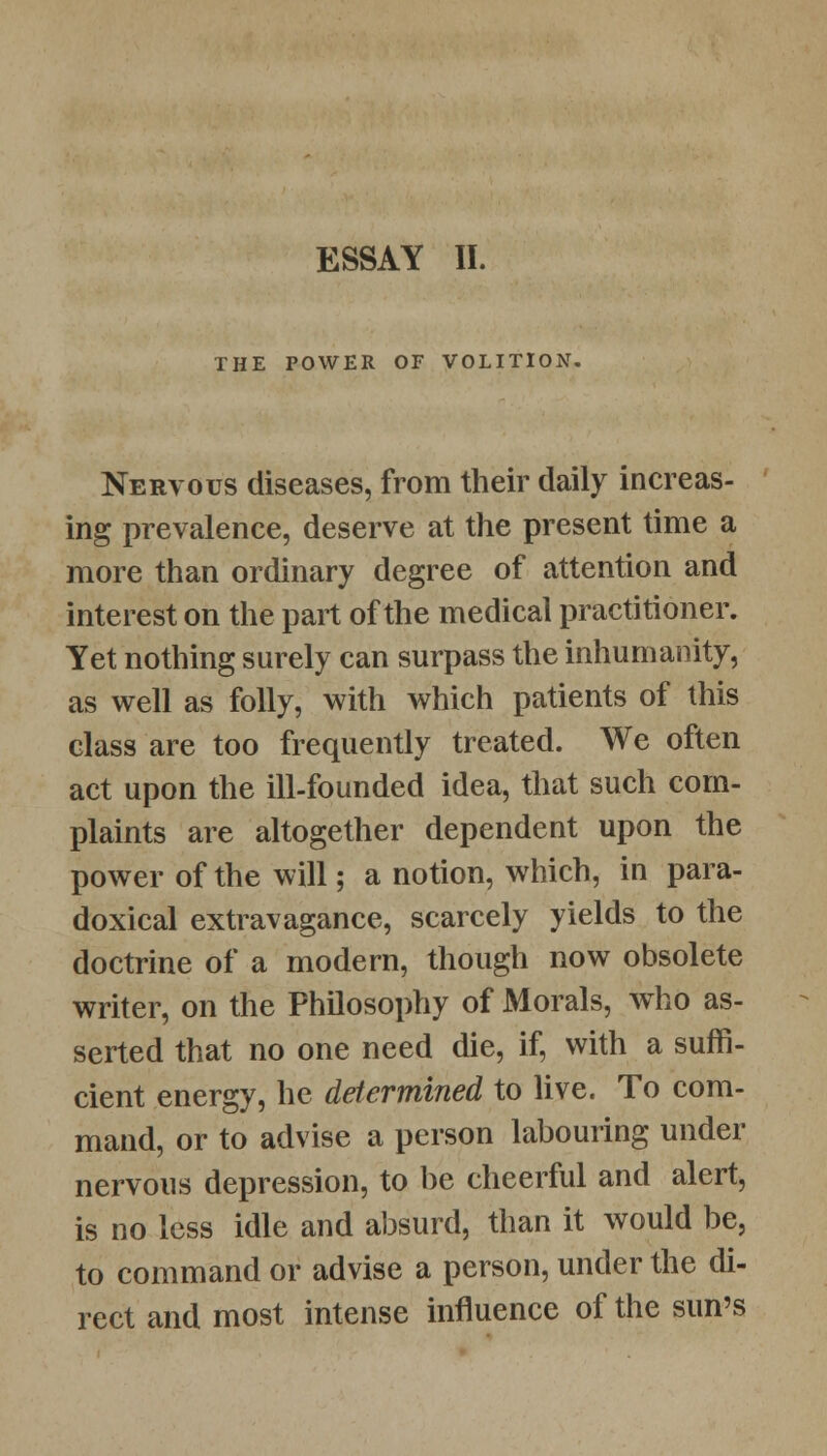 THE POWER OF VOLITION, Nervous diseases, from their daily increas- ing prevalence, deserve at the present time a more than ordinary degree of attention and interest on the part of the medical practitioner. Yet nothing surely can surpass the inhumanity, as well as folly, with which patients of this class are too frequently treated. We often act upon the ill-founded idea, that such com- plaints are altogether dependent upon the power of the will; a notion, which, in para- doxical extravagance, scarcely yields to the doctrine of a modern, though now obsolete writer, on the Philosophy of Morals, who as- serted that no one need die, if, with a suffi- cient energy, he determined to live. To com- mand, or to advise a person labouring under nervous depression, to be cheerful and alert, is no less idle and absurd, than it would be, to command or advise a person, under the di- rect and most intense influence of the sun's