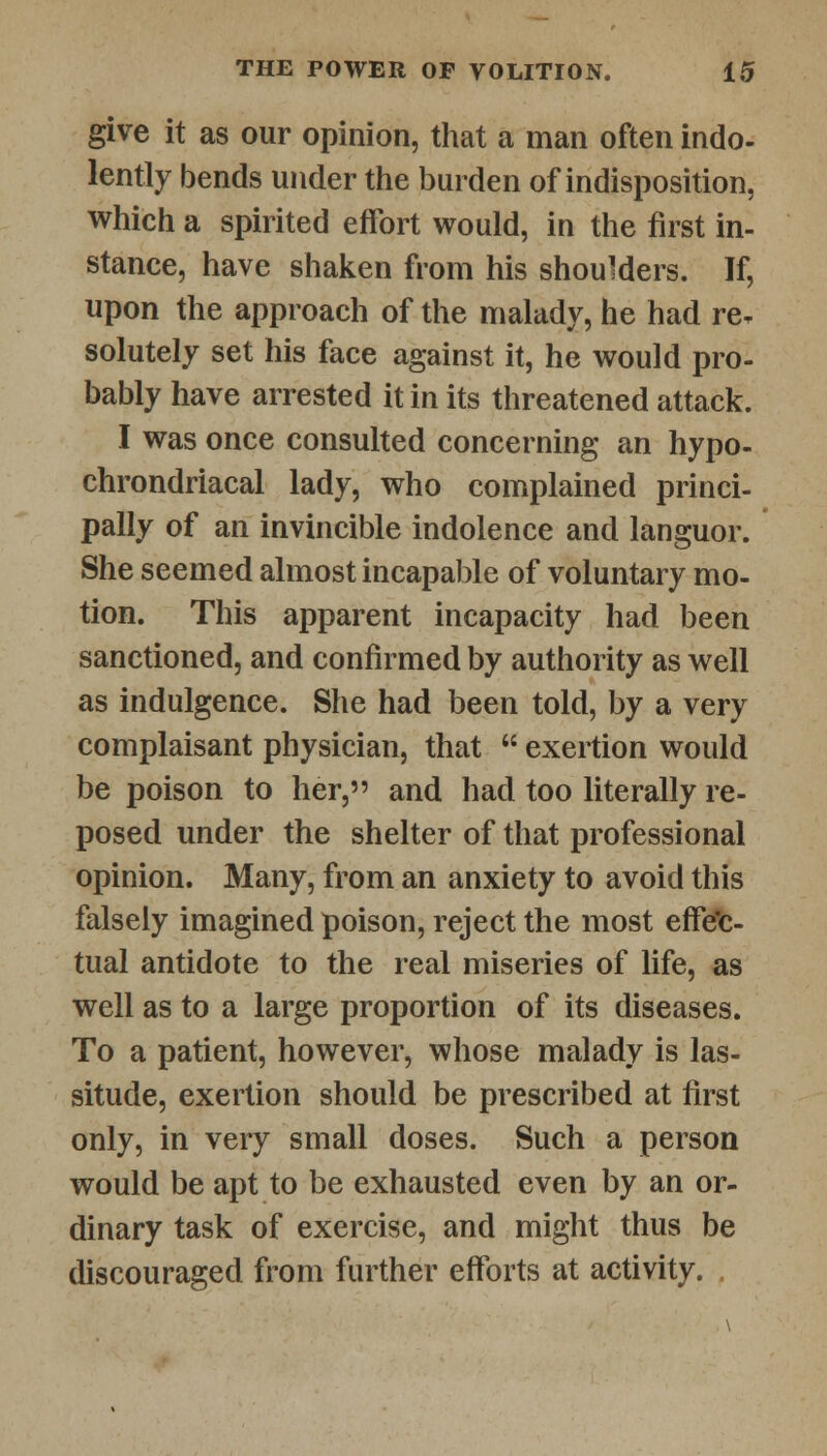 give it as our opinion, that a man often indo- lently bends under the burden of indisposition, which a spirited effort would, in the first in- stance, have shaken from his shoulders. If, upon the approach of the malady, he had re* solutely set his face against it, he would pro- bably have arrested it in its threatened attack. I was once consulted concerning an hypo- chondriacal lady, who complained princi- pally of an invincible indolence and languor. She seemed almost incapable of voluntary mo- tion. This apparent incapacity had been sanctioned, and confirmed by authority as well as indulgence. She had been told, by a very complaisant physician, that  exertion would be poison to her, and had too literally re- posed under the shelter of that professional opinion. Many, from an anxiety to avoid this falsely imagined poison, reject the most effec- tual antidote to the real miseries of life, as well as to a large proportion of its diseases. To a patient, however, whose malady is las- situde, exertion should be prescribed at first only, in very small doses. Such a person would be apt to be exhausted even by an or- dinary task of exercise, and might thus be discouraged from further efforts at activity.