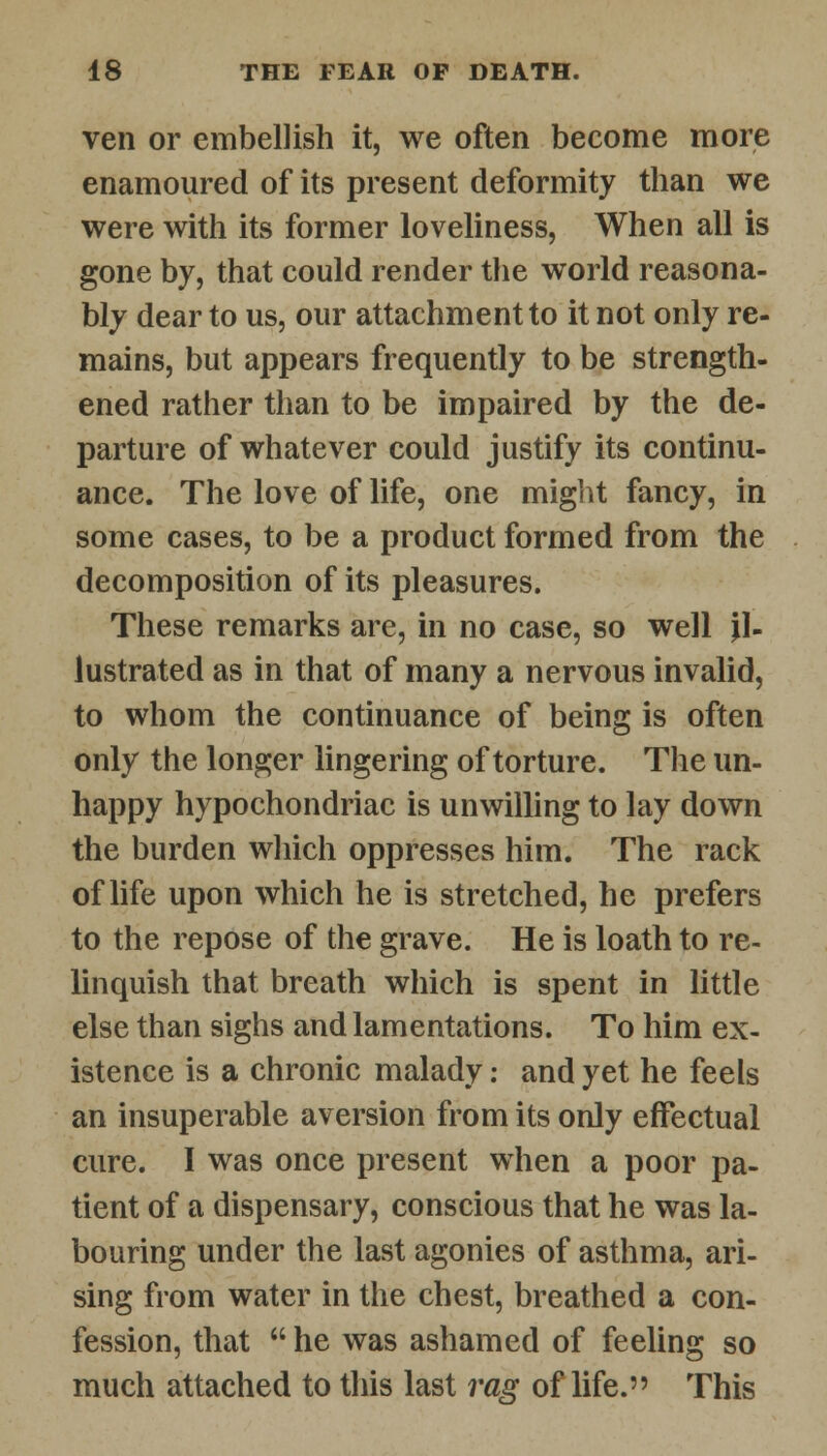 ven or embellish it, we often become more enamoured of its present deformity than we were with its former loveliness, When all is gone by, that could render the world reasona- bly dear to us, our attachment to it not only re- mains, but appears frequently to be strength- ened rather than to be impaired by the de- parture of whatever could justify its continu- ance. The love of life, one might fancy, in some cases, to be a product formed from the decomposition of its pleasures. These remarks are, in no case, so well il- lustrated as in that of many a nervous invalid, to whom the continuance of being is often only the longer lingering of torture. The un- happy hypochondriac is unwilling to lay down the burden which oppresses him. The rack of life upon which he is stretched, he prefers to the repose of the grave. He is loath to re- linquish that breath which is spent in little else than sighs and lamentations. To him ex- istence is a chronic malady: and yet he feels an insuperable aversion from its only effectual cure. I was once present when a poor pa- tient of a dispensary, conscious that he was la- bouring under the last agonies of asthma, ari- sing from water in the chest, breathed a con- fession, that  he was ashamed of feeling so much attached to this last rag of life. This