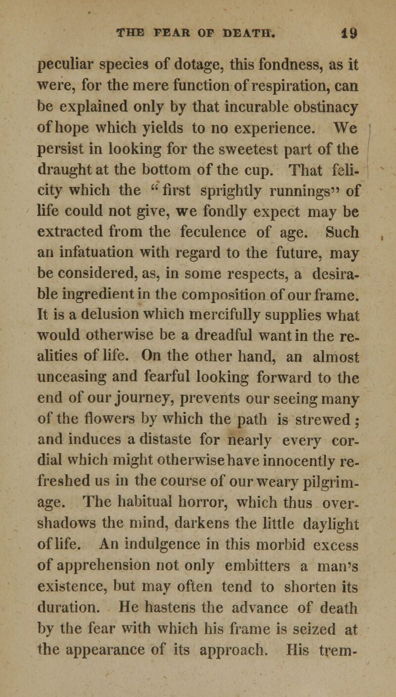 peculiar species of dotage, this fondness, as it were, for the mere function of respiration, can be explained only by that incurable obstinacy of hope which yields to no experience. We persist in looking for the sweetest part of the draught at the bottom of the cup. That feli- city which the first sprightly runnings of life could not give, we fondly expect may be extracted from the feculence of age. Such an infatuation with regard to the future, may be considered, as, in some respects, a desira- ble ingredient in the composition of our frame. It is a delusion which mercifully supplies what would otherwise be a dreadful want in the re- alities of life. On the other hand, an almost unceasing and fearful looking forward to the end of our journey, prevents our seeing many of the flowers by which the path is strewed ; and induces a distaste for nearly every cor- dial which might otherwise have innocently re- freshed us in the course of our weary pilgrim- age. The habitual horror, which thus over- shadows the mind, darkens the little daylight of life. An indulgence in this morbid excess of apprehension not only embitters a man's existence, but may often tend to shorten its duration. He hastens the advance of death by the fear with which his frame is seized at the appearance of its approach. His trem-