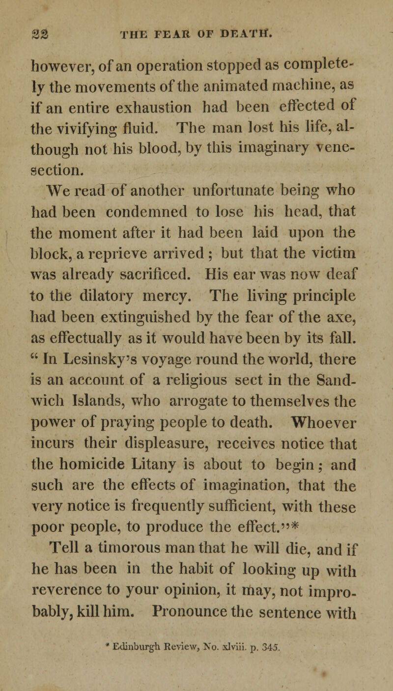however, of an operation stopped as complete- ly the movements of the animated machine, as if an entire exhaustion had been effected of the vivifying fluid. The man lost his life, al- though not his blood, by this imaginary vene- section. We read of another unfortunate being who had been condemned to lose his head, that the moment after it had been laid upon the block, a reprieve arrived ; but that the victim was already sacrificed. His ear was now deaf to the dilatory mercy. The living principle had been extinguished by the fear of the axe, as effectually as it would have been by its fall. In Lesinsky's voyage round the world, there is an account of a religious sect in the Sand- wich Islands, who arrogate to themselves the power of praying people to death. Whoever incurs their displeasure, receives notice that the homicide Litany is about to begin; and such are the effects of imagination, that the very notice is frequently sufficient, with these poor people, to produce the effect.* Tell a timorous man that he will die, and if he has been in the habit of looking up with reverence to your opinion, it may, not impro- bably, kill him. Pronounce the sentence witli * Edinburgh Review, No. xlviii. p. 345.