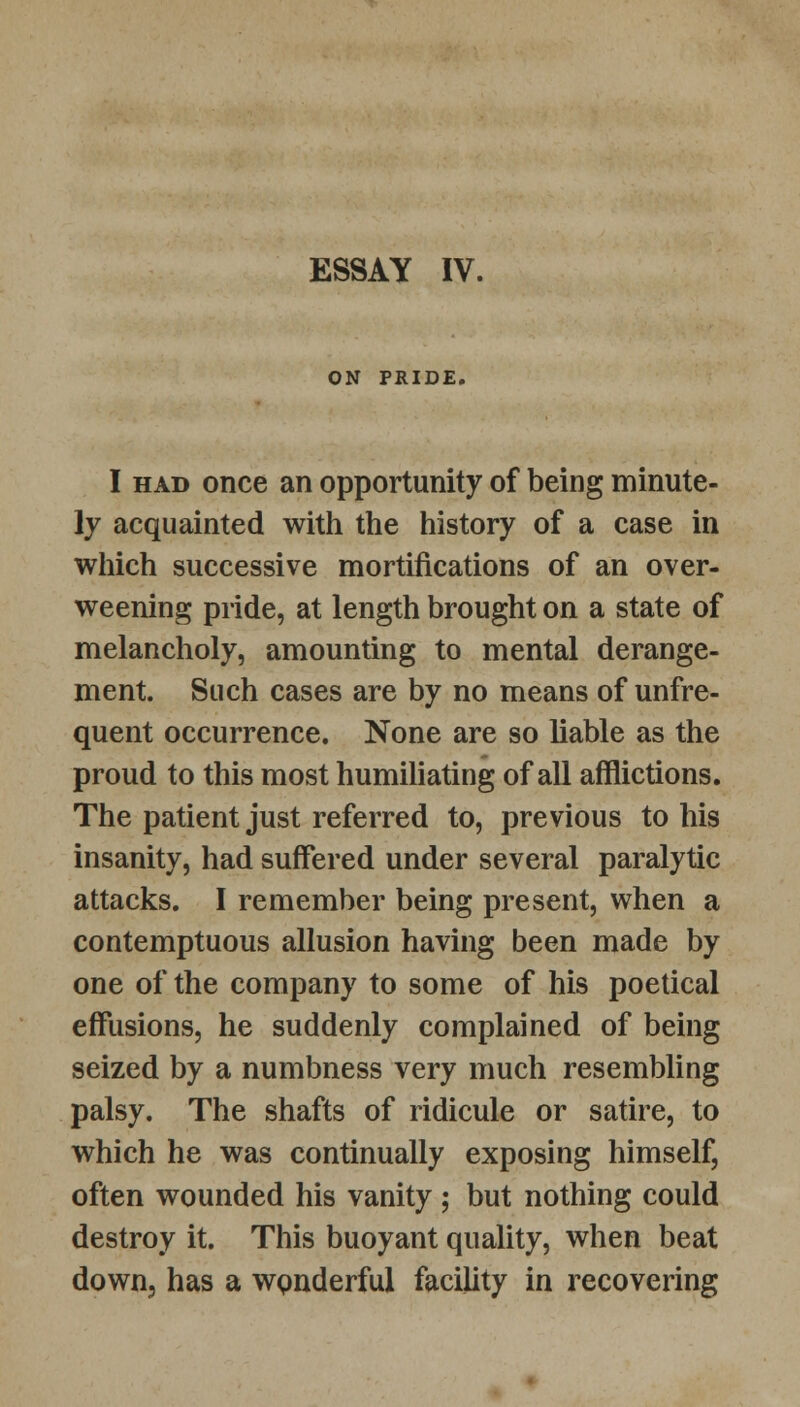 ESSAY IV. ON PRIDE. I had once an opportunity of being minute- ly acquainted with the history of a case in which successive mortifications of an over- weening pride, at length brought on a state of melancholy, amounting to mental derange- ment. Such cases are by no means of unfre- quent occurrence. None are so liable as the proud to this most humiliating of all afflictions. The patient just referred to, previous to his insanity, had suffered under several paralytic attacks. I remember being present, when a contemptuous allusion having been made by one of the company to some of his poetical effusions, he suddenly complained of being seized by a numbness very much resembling palsy. The shafts of ridicule or satire, to which he was continually exposing himself, often wounded his vanity ; but nothing could destroy it. This buoyant quality, when beat down, has a wonderful facility in recovering