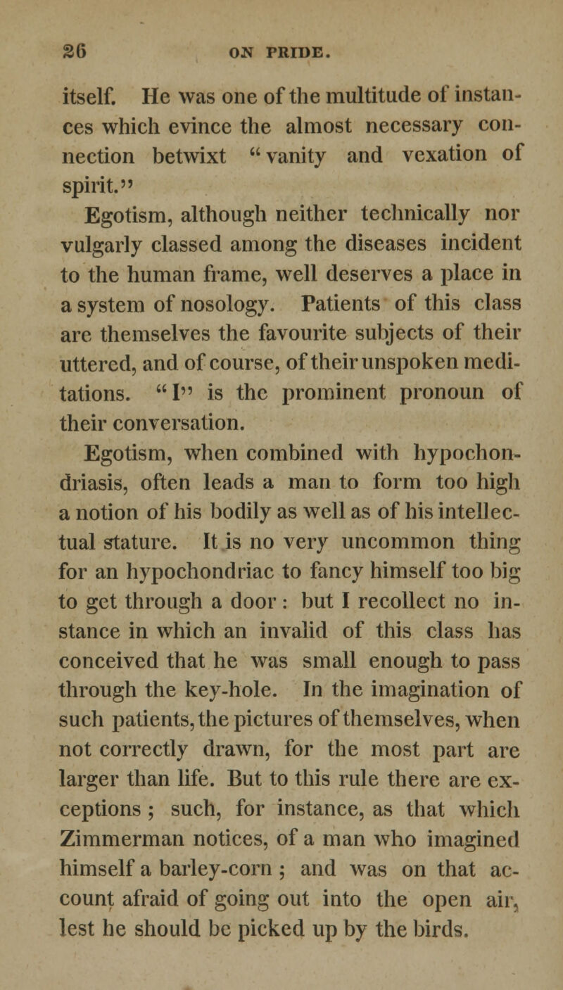 itself. He was one of the multitude of instan- ces which evince the almost necessary con- nection betwixt vanity and vexation of spirit. Egotism, although neither technically nor vulgarly classed among the diseases incident to the human frame, well deserves a place in a system of nosology. Patients of this class arc themselves the favourite subjects of their uttered, and of course, of their unspoken medi- tations. I is the prominent pronoun of their conversation. Egotism, when combined with hypochon- driasis, often leads a man to form too high a notion of his bodily as well as of his intellec- tual stature. It is no very uncommon thing for an hypochondriac to fancy himself too big to get through a door: but I recollect no in- stance in which an invalid of this class has conceived that he was small enough to pass through the key-hole. In the imagination of such patients, the pictures of themselves, when not correctly drawn, for the most part are larger than life. But to this rule there are ex- ceptions ; such, for instance, as that which Zimmerman notices, of a man who imagined himself a barley-corn ; and was on that ac- count afraid of going out into the open air, lest he should be picked up by the birds.