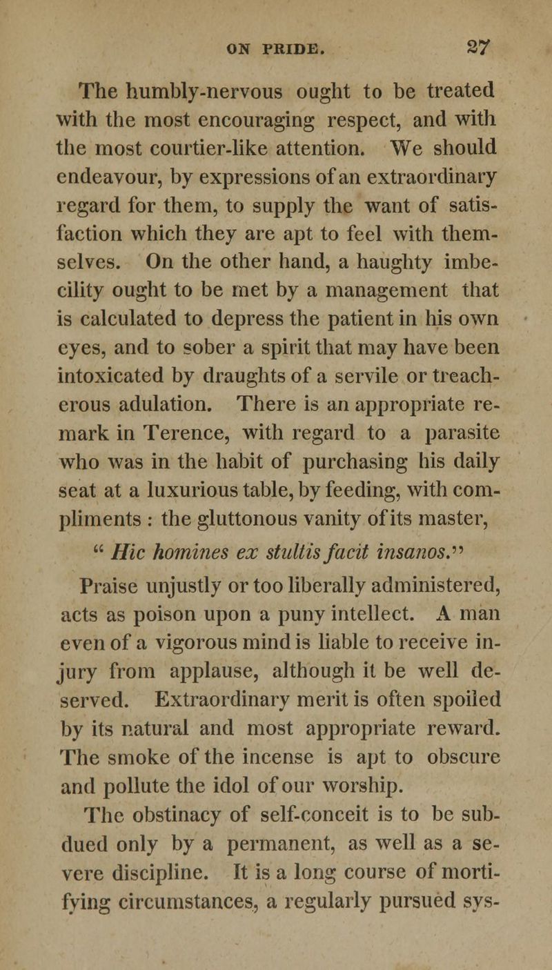 The humbly-nervous ought to be treated with the most encouraging respect, and with the most courtier-like attention. We should endeavour, by expressions of an extraordinary regard for them, to supply the want of satis- faction which they are apt to feel with them- selves. On the other hand, a haughty imbe- cility ought to be met by a management that is calculated to depress the patient in his own eyes, and to sober a spirit that may have been intoxicated by draughts of a servile or treach- erous adulation. There is an appropriate re- mark in Terence, with regard to a parasite who was in the habit of purchasing his daily seat at a luxurious table, by feeding, with com- pliments : the gluttonous vanity of its master,  Hie homines ex stultisfacit insanos. Praise unjustly or too liberally administered, acts as poison upon a puny intellect. A man even of a vigorous mind is liable to receive in- jury from applause, although it be well de- served. Extraordinary merit is often spoiled by its natural and most appropriate reward. The smoke of the incense is apt to obscure and pollute the idol of our worship. The obstinacy of self-conceit is to be sub- dued only by a permanent, as well as a se- vere discipline. It is a long course of morti- fying circumstances, a regularly pursued sys-