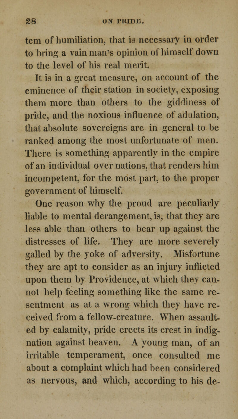 tern of humiliation, that is necessary in order to bring a vain man's opinion of himself down to the level of his real merit. It is in a great measure, on account of the eminence of their station in society, exposing them more than others to the giddiness of pride, and the noxious influence of adulation, that absolute sovereigns are in general to be ranked among the most unfortunate of men. There is something apparently in the empire of an individual over nations, that renders him incompetent, for the most part, to the proper government of himself. One reason why the proud are peculiarly liable to mental derangement, is, that they are less able than others to bear up against the distresses of life. They are more severely galled by the yoke of adversity. Misfortune they are apt to consider as an injury inflicted upon them by Providence, at which they can- not help feeling something like the same re- sentment as at a wrong which they have re- ceived from a fellow-creature. When assault- ed by calamity, pride erects its crest in indig- nation against heaven. A young man, of an irritable temperament, once consulted me about a complaint which had been considered as nervous, and which, according to his de-