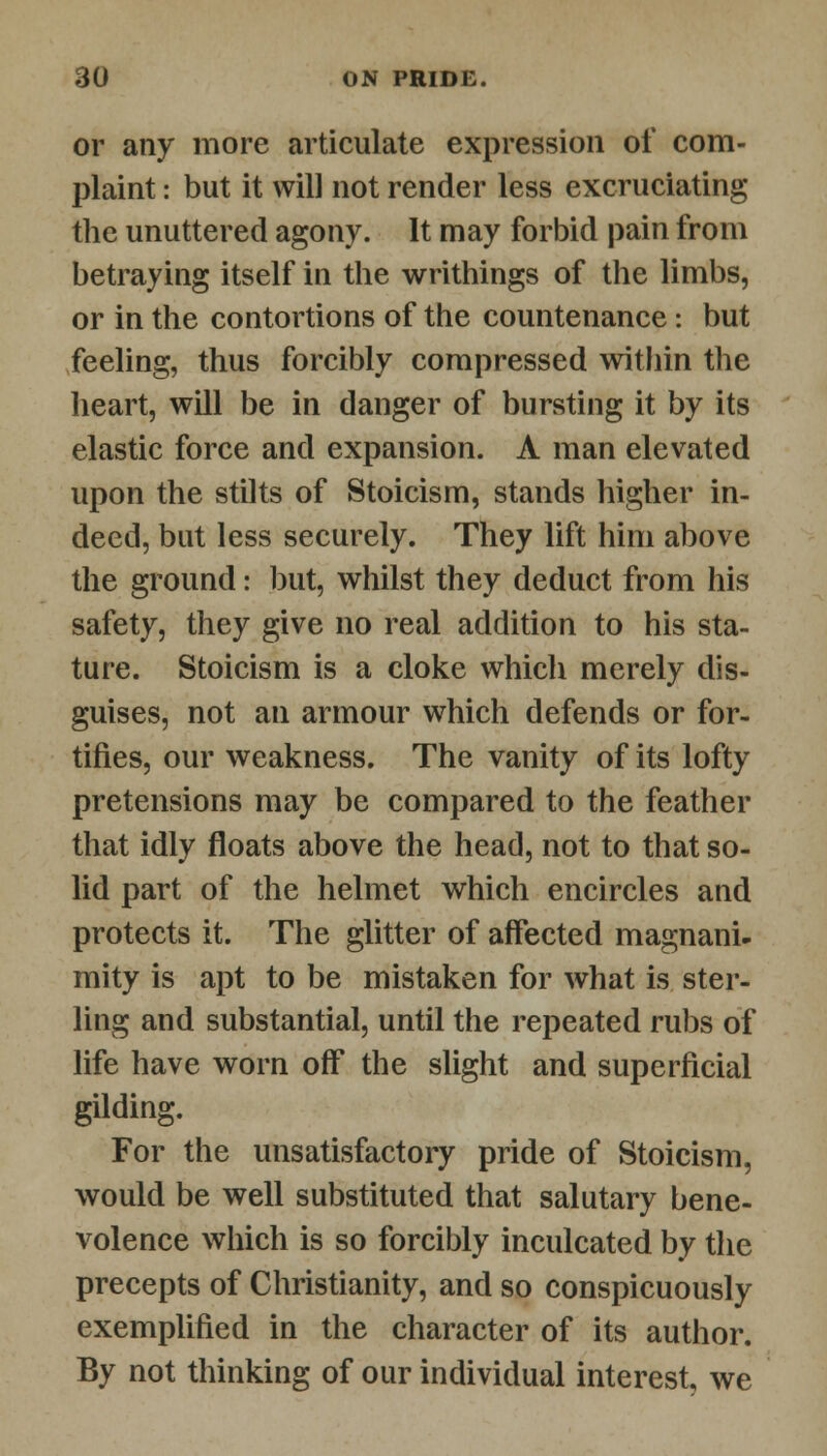 or any more articulate expression of com- plaint : but it will not render less excruciating the unuttered agony. It may forbid pain from betraying itself in the writhings of the limbs, or in the contortions of the countenance : but feeling, thus forcibly compressed within the heart, will be in danger of bursting it by its elastic force and expansion. A man elevated upon the stilts of Stoicism, stands higher in- deed, but less securely. They lift him above the ground: but, whilst they deduct from his safety, they give no real addition to his sta- ture. Stoicism is a cloke which merely dis- guises, not an armour which defends or for- tifies, our weakness. The vanity of its lofty pretensions may be compared to the feather that idly floats above the head, not to that so- lid part of the helmet which encircles and protects it. The glitter of affected magnani- mity is apt to be mistaken for what is ster- ling and substantial, until the repeated rubs of life have worn off the slight and superficial gilding. For the unsatisfactory pride of Stoicism, would be well substituted that salutary bene- volence which is so forcibly inculcated by the precepts of Christianity, and so conspicuously exemplified in the character of its author. By not thinking of our individual interest, we