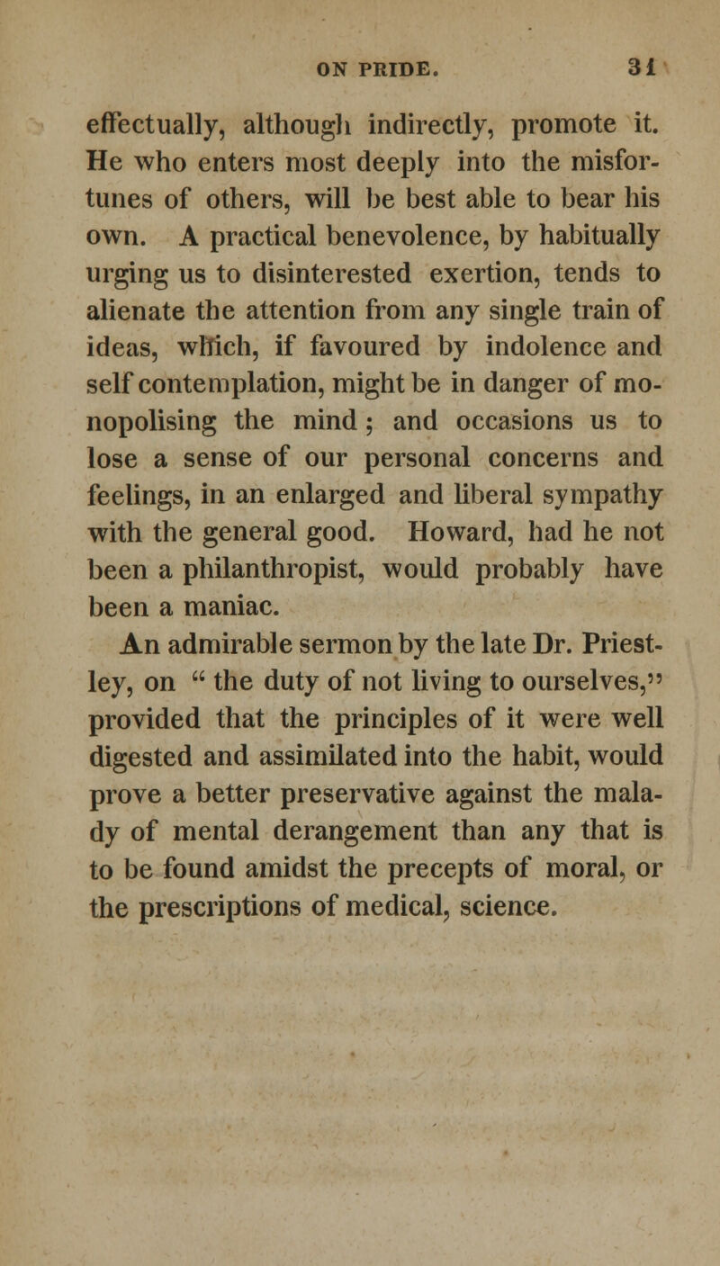 effectually, although indirectly, promote it. He who enters most deeply into the misfor- tunes of others, will be best able to bear his own. A practical benevolence, by habitually urging us to disinterested exertion, tends to alienate the attention from any single train of ideas, which, if favoured by indolence and self contemplation, might be in danger of mo- nopolising the mind; and occasions us to lose a sense of our personal concerns and feelings, in an enlarged and liberal sympathy with the general good. Howard, had he not been a philanthropist, would probably have been a maniac. An admirable sermon by the late Dr. Priest- ley, on  the duty of not living to ourselves, provided that the principles of it were well digested and assimilated into the habit, would prove a better preservative against the mala- dy of mental derangement than any that is to be found amidst the precepts of moral, or the prescriptions of medical, science.