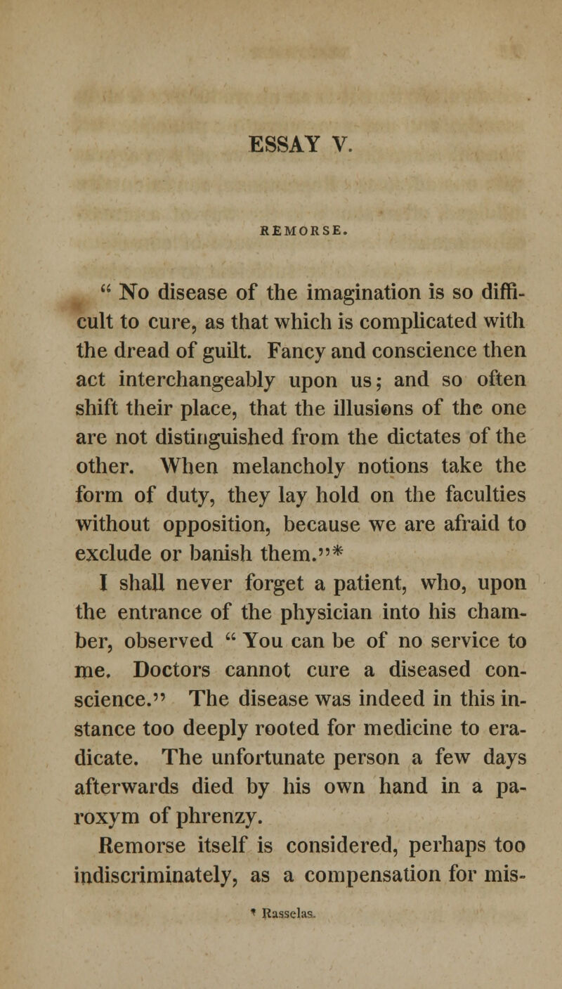 ESSAY V. REMORSE.  No disease of the imagination is so diffi- cult to cure, as that which is complicated with the dread of guilt. Fancy and conscience then act interchangeably upon us; and so often shift their place, that the illusions of the one are not distinguished from the dictates of the other. When melancholy notions take the form of duty, they lay hold on the faculties without opposition, because we are afraid to exclude or banish them.* I shall never forget a patient, who, upon the entrance of the physician into his cham- ber, observed  You can be of no service to me. Doctors cannot cure a diseased con- science. The disease was indeed in this in- stance too deeply rooted for medicine to era- dicate. The unfortunate person a few days afterwards died by his own hand in a pa- roxym of phrenzy. Remorse itself is considered, perhaps too indiscriminately, as a compensation for mis- < Rasselas.