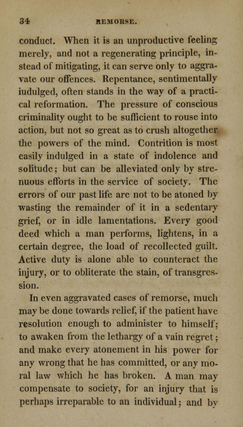conduct. When it is an unproductive feeling merely, and not a regenerating principle, in- stead of mitigating, it can serve only to aggra- vate our offences. Repentance, sentimentally iudulged, often stands in the way of a practi- cal reformation. The pressure of conscious criminality ought to be sufficient to rouse into action, but not so great as to crush altogether the powers of the mind. Contrition is most easily indulged in a state of indolence and solitude; but can be alleviated only by stre- nuous efforts in the service of society. The errors of our past life are not to be atoned by wasting the remainder of it in a sedentary grief, or in idle lamentations. Every good deed which a man performs, lightens, in a certain degree, the load of recollected guilt. Active duty is alone able to counteract the injury, or to obliterate the stain, of transgres- sion. In even aggravated cases of remorse, much may be done towards relief, if the patient have resolution enough to administer to himself; to awaken from the lethargy of a vain regret; and make every atonement in his power for any wrong that he has committed, or any mo- ral law which he has broken. A man may compensate to society, for an injury that is perhaps irreparable to an individual; and by