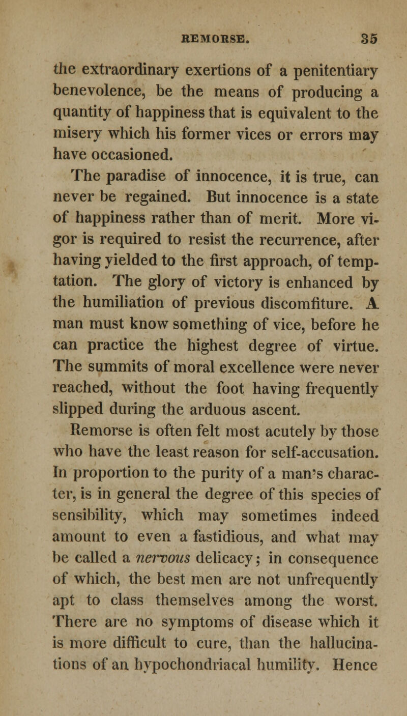 the extraordinary exertions of a penitentiary benevolence, be the means of producing a quantity of happiness that is equivalent to the misery which his former vices or errors may have occasioned. The paradise of innocence, it is true, can never be regained. But innocence is a state of happiness rather than of merit. More vi- gor is required to resist the recurrence, after having yielded to the first approach, of temp- tation. The glory of victory is enhanced by the humiliation of previous discomfiture. A man must know something of vice, before he can practice the highest degree of virtue. The summits of moral excellence were never reached, without the foot having frequently slipped during the arduous ascent. Remorse is often felt most acutely by those who have the least reason for self-accusation. In proportion to the purity of a man's charac- ter, is in general the degree of this species of sensibility, which may sometimes indeed amount to even a fastidious, and what may be called a nervous delicacy; in consequence of which, the best men are not unfrequently apt to class themselves among the worst. There are no symptoms of disease which it is more difficult to cure, than the hallucina- tions of an hypochondriacal humility. Hence