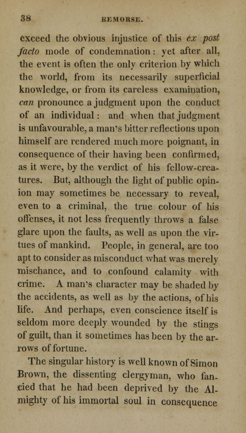 exceed the obvious injustice of this ex post facto mode of condemnation: yet after all, the event is often the only criterion by which the world, from its necessarily superficial knowledge, or from its careless examination, can pronounce a judgment upon the conduct of an individual: and when that judgment is unfavourable, a man's bitter reflections upon himself are rendered much more poignant, in consequence of their having been confirmed, as it were, by the verdict of his fellow-crea- tures. But, although the light of public opin- ion may sometimes be necessary to reveal, even to a criminal, the true colour of his offenses, it not less frequently throws a false glare upon the faults, as well as upon the vir- tues of mankind. People, in general, are too apt to consider as misconduct what was merely mischance, and to confound calamity with crime. A man's character may be shaded by the accidents, as well as by the actions, of his life. And perhaps, even conscience itself is seldom more deeply wounded by the stings of guilt, than it sometimes has been by the ar- rows of fortune. The singular history is well known of Simon Brown, the dissenting clergyman, who fan- cied that he had been deprived by the Al- mighty of his immortal soul in consequence