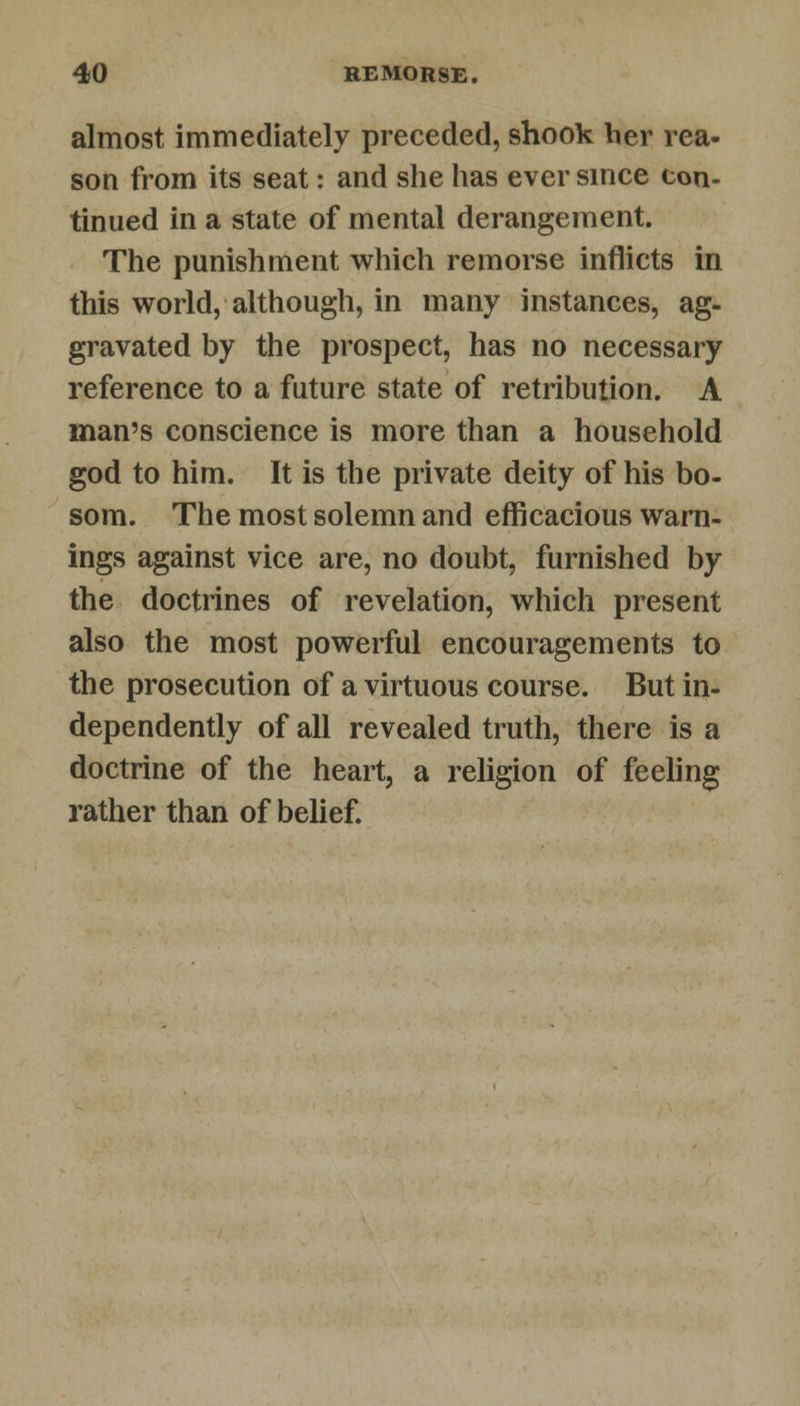 almost immediately preceded, shook her rea- son from its seat: and she has ever since con- tinued in a state of mental derangement. The punishment which remorse inflicts in this world, although, in many instances, ag- gravated by the prospect, has no necessary reference to a future state of retribution. A man's conscience is more than a household god to him. It is the private deity of his bo- som. The most solemn and efficacious warn- ings against vice are, no doubt, furnished by the doctrines of revelation, which present also the most powerful encouragements to the prosecution of a virtuous course. But in- dependently of all revealed truth, there is a doctrine of the heart, a religion of feeling rather than of belief.