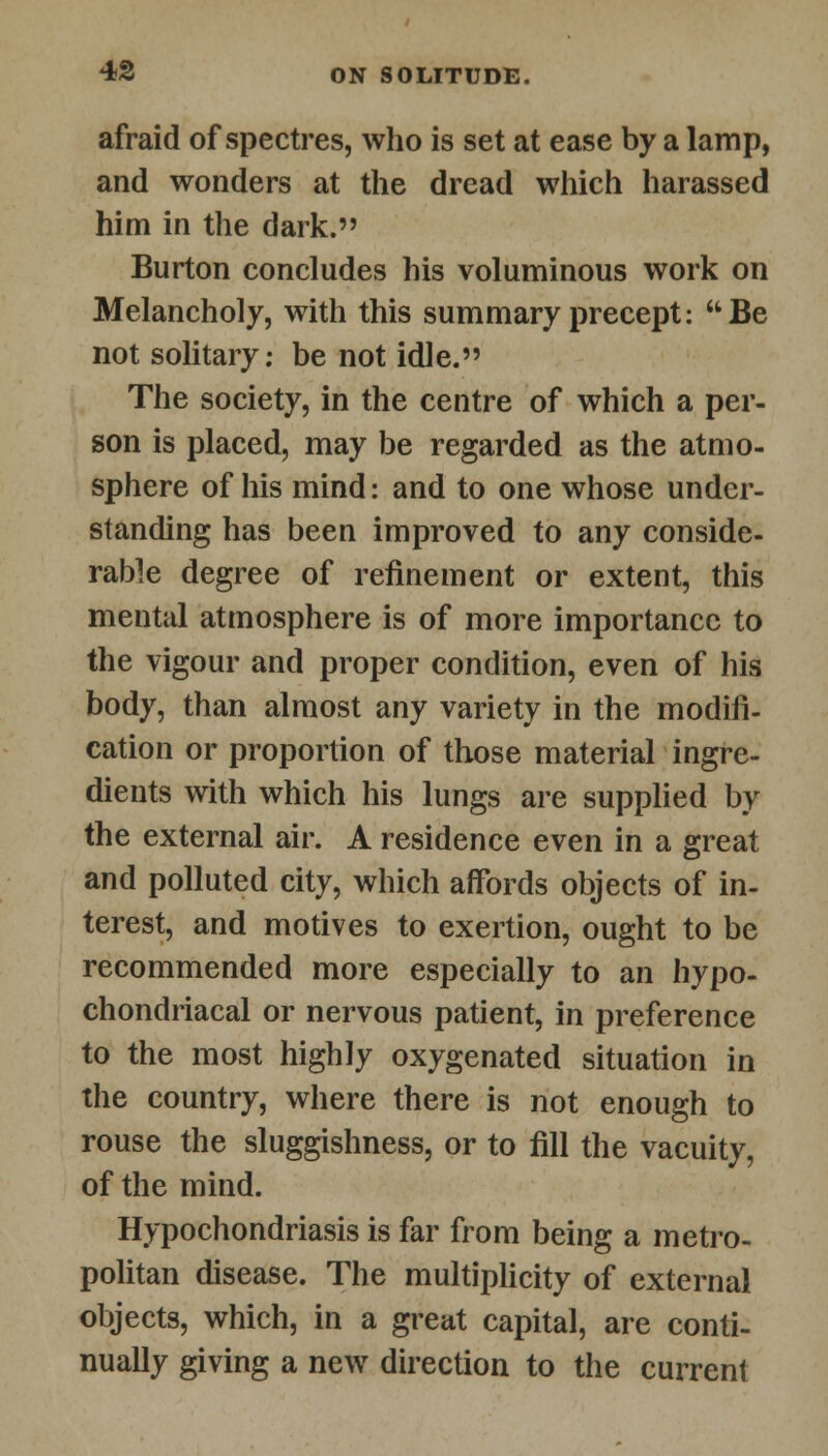 afraid of spectres, who is set at ease by a lamp, and wonders at the dread which harassed him in the dark. Burton concludes his voluminous work on Melancholy, with this summary precept:  Be not solitary: be not idle. The society, in the centre of which a per- son is placed, may be regarded as the atmo- sphere of his mind: and to one whose under- standing has been improved to any conside- rable degree of refinement or extent, this mental atmosphere is of more importance to the vigour and proper condition, even of his body, than almost any variety in the modifi- cation or proportion of those material ingre- dients with which his lungs are supplied by the external air. A residence even in a great and polluted city, which affords objects of in- terest, and motives to exertion, ought to be recommended more especially to an hypo- chondriacal or nervous patient, in preference to the most highly oxygenated situation in the country, where there is not enough to rouse the sluggishness, or to fill the vacuity, of the mind. Hypochondriasis is far from being a metro- politan disease. The multiplicity of external objects, which, in a great capital, are conti- nually giving a new direction to the current