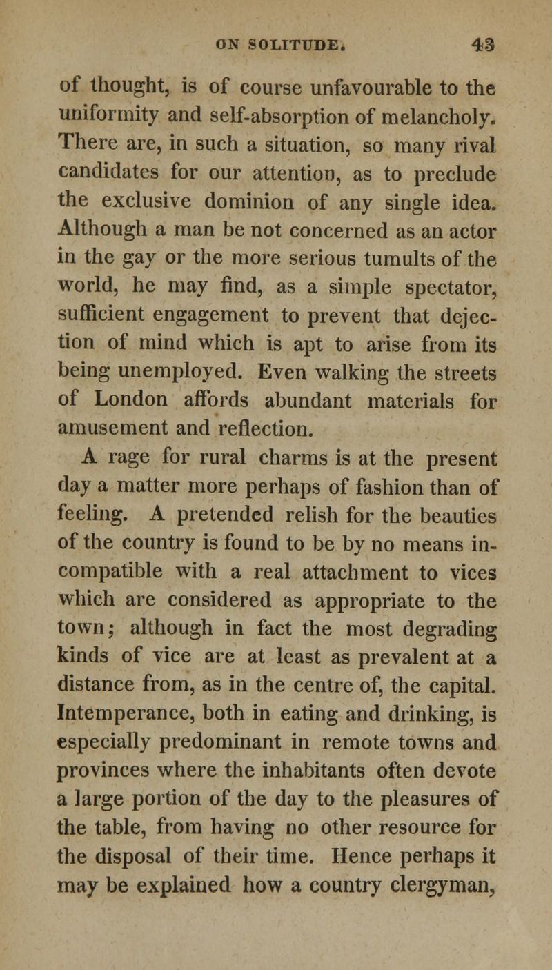of thought, is of course unfavourable to the uniformity and self-absorption of melancholy. There are, in such a situation, so many rival candidates for our attention, as to preclude the exclusive dominion of any single idea. Although a man be not concerned as an actor in the gay or the more serious tumults of the world, he may find, as a simple spectator, sufficient engagement to prevent that dejec- tion of mind which is apt to arise from its being unemployed. Even walking the streets of London affords abundant materials for amusement and reflection. A rage for rural charms is at the present day a matter more perhaps of fashion than of feeling. A pretended relish for the beauties of the country is found to be by no means in- compatible with a real attachment to vices which are considered as appropriate to the town; although in fact the most degrading kinds of vice are at least as prevalent at a distance from, as in the centre of, the capital. Intemperance, both in eating and drinking, is especially predominant in remote towns and provinces where the inhabitants often devote a large portion of the day to the pleasures of the table, from having no other resource for the disposal of their time. Hence perhaps it may be explained how a country clergyman,